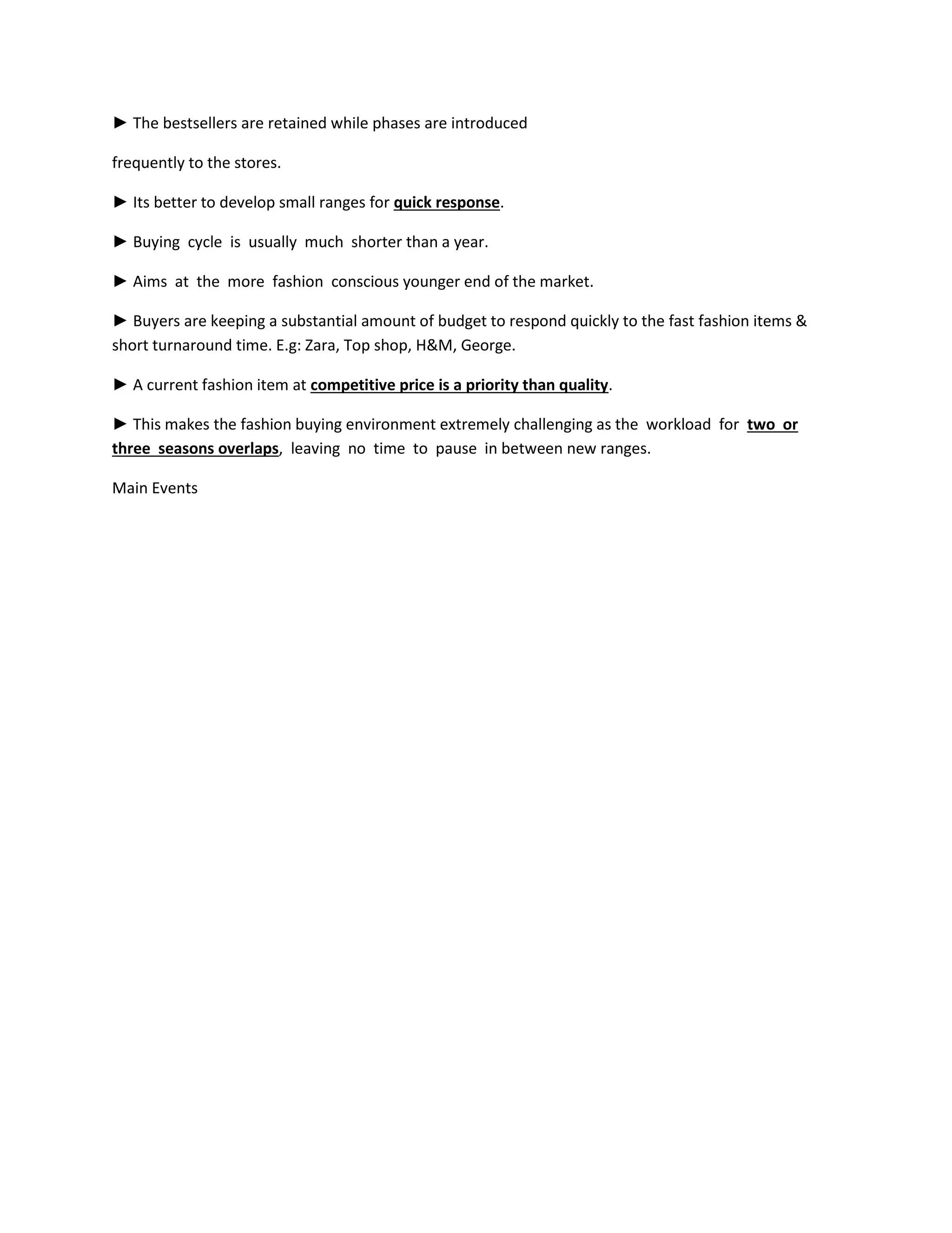 ► The bestsellers are retained while phases are introduced
frequently to the stores.
► Its better to develop small ranges for quick response.
► Buying cycle is usually much shorter than a year.
► Aims at the more fashion conscious younger end of the market.
► Buyers are keeping a substantial amount of budget to respond quickly to the fast fashion items &
short turnaround time. E.g: Zara, Top shop, H&M, George.
► A current fashion item at competitive price is a priority than quality.
► This makes the fashion buying environment extremely challenging as the workload for two or
three seasons overlaps, leaving no time to pause in between new ranges.
Main Events
 