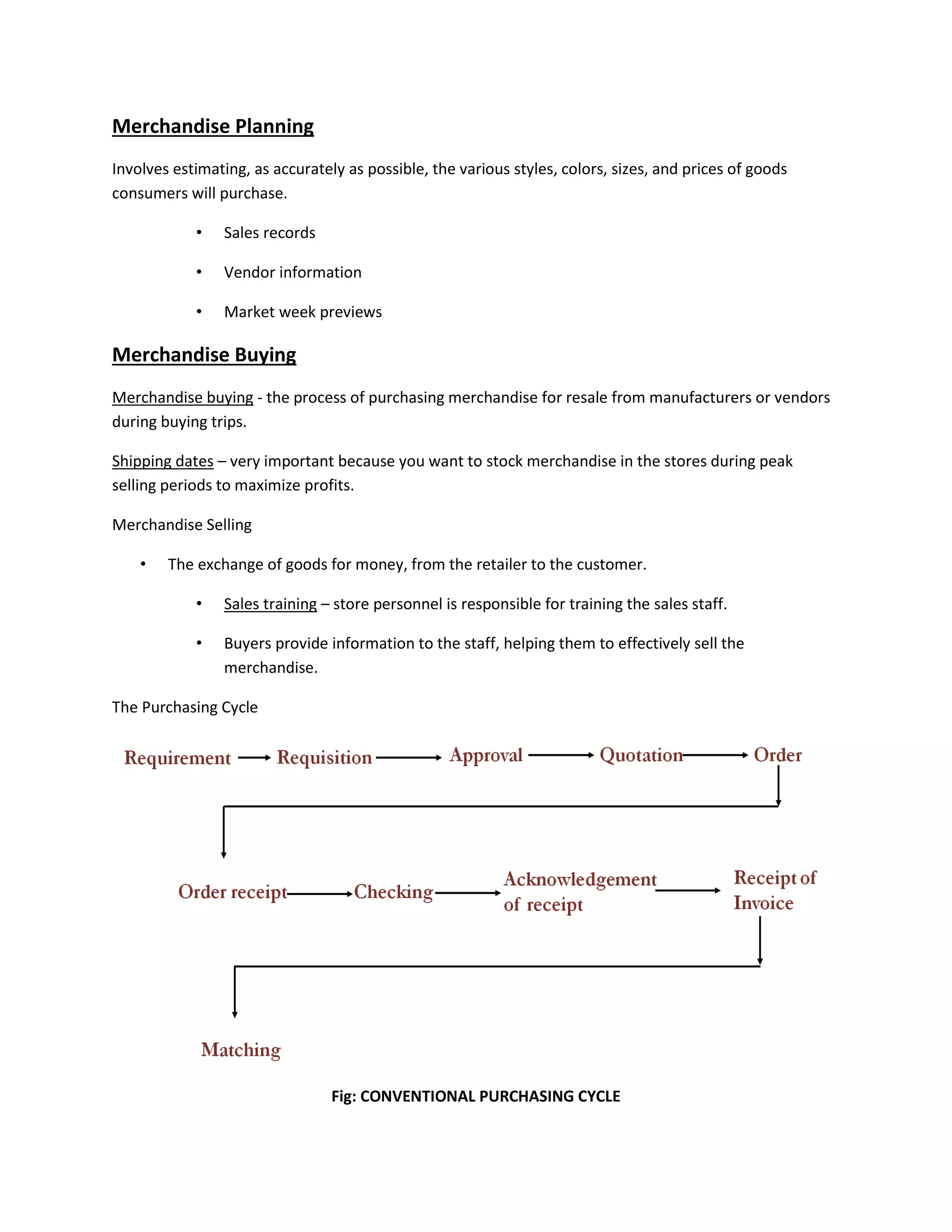 Merchandise Planning
Involves estimating, as accurately as possible, the various styles, colors, sizes, and prices of goods
consumers will purchase.
• Sales records
• Vendor information
• Market week previews
Merchandise Buying
Merchandise buying - the process of purchasing merchandise for resale from manufacturers or vendors
during buying trips.
Shipping dates – very important because you want to stock merchandise in the stores during peak
selling periods to maximize profits.
Merchandise Selling
• The exchange of goods for money, from the retailer to the customer.
• Sales training – store personnel is responsible for training the sales staff.
• Buyers provide information to the staff, helping them to effectively sell the
merchandise.
The Purchasing Cycle
Fig: CONVENTIONAL PURCHASING CYCLE
 