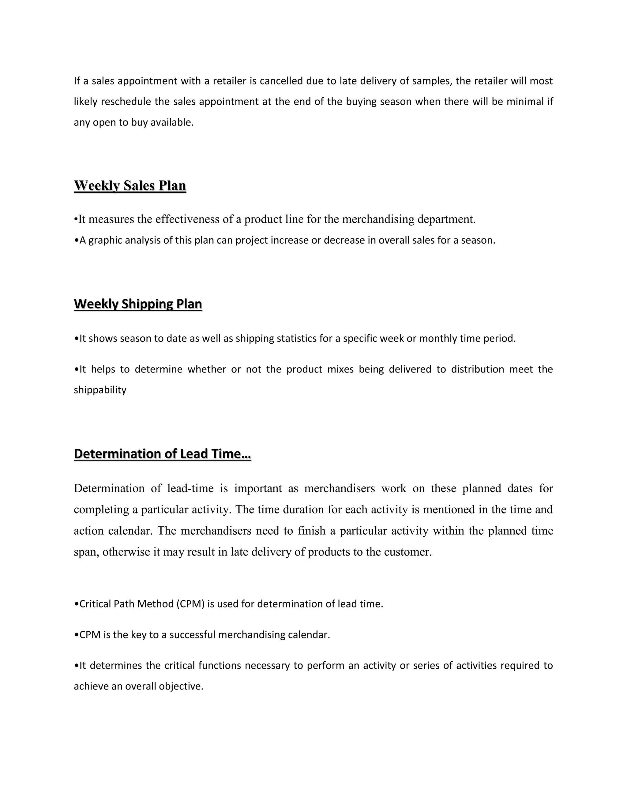 If a sales appointment with a retailer is cancelled due to late delivery of samples, the retailer will most
likely reschedule the sales appointment at the end of the buying season when there will be minimal if
any open to buy available.
WWeeeekkllyy SSaalleess PPllaann
•It measures the effectiveness of a product line for the merchandising department.
•A graphic analysis of this plan can project increase or decrease in overall sales for a season.
WWeeeekkllyy SShhiippppiinngg PPllaann
•It shows season to date as well as shipping statistics for a specific week or monthly time period.
•It helps to determine whether or not the product mixes being delivered to distribution meet the
shippability
DDeetteerrmmiinnaattiioonn ooff LLeeaadd TTiimmee……
Determination of lead-time is important as merchandisers work on these planned dates for
completing a particular activity. The time duration for each activity is mentioned in the time and
action calendar. The merchandisers need to finish a particular activity within the planned time
span, otherwise it may result in late delivery of products to the customer.
•Critical Path Method (CPM) is used for determination of lead time.
•CPM is the key to a successful merchandising calendar.
•It determines the critical functions necessary to perform an activity or series of activities required to
achieve an overall objective.
 