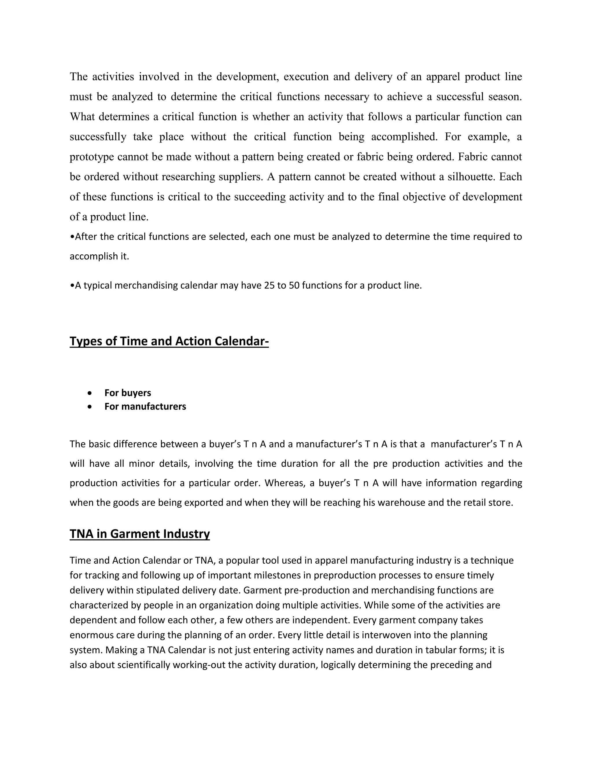 The activities involved in the development, execution and delivery of an apparel product line
must be analyzed to determine the critical functions necessary to achieve a successful season.
What determines a critical function is whether an activity that follows a particular function can
successfully take place without the critical function being accomplished. For example, a
prototype cannot be made without a pattern being created or fabric being ordered. Fabric cannot
be ordered without researching suppliers. A pattern cannot be created without a silhouette. Each
of these functions is critical to the succeeding activity and to the final objective of development
of a product line.
•After the critical functions are selected, each one must be analyzed to determine the time required to
accomplish it.
•A typical merchandising calendar may have 25 to 50 functions for a product line.
Types of Time and Action Calendar-
 For buyers
 For manufacturers
The basic difference between a buyer’s T n A and a manufacturer’s T n A is that a manufacturer’s T n A
will have all minor details, involving the time duration for all the pre production activities and the
production activities for a particular order. Whereas, a buyer’s T n A will have information regarding
when the goods are being exported and when they will be reaching his warehouse and the retail store.
TNA in Garment Industry
Time and Action Calendar or TNA, a popular tool used in apparel manufacturing industry is a technique
for tracking and following up of important milestones in preproduction processes to ensure timely
delivery within stipulated delivery date. Garment pre-production and merchandising functions are
characterized by people in an organization doing multiple activities. While some of the activities are
dependent and follow each other, a few others are independent. Every garment company takes
enormous care during the planning of an order. Every little detail is interwoven into the planning
system. Making a TNA Calendar is not just entering activity names and duration in tabular forms; it is
also about scientifically working-out the activity duration, logically determining the preceding and
 