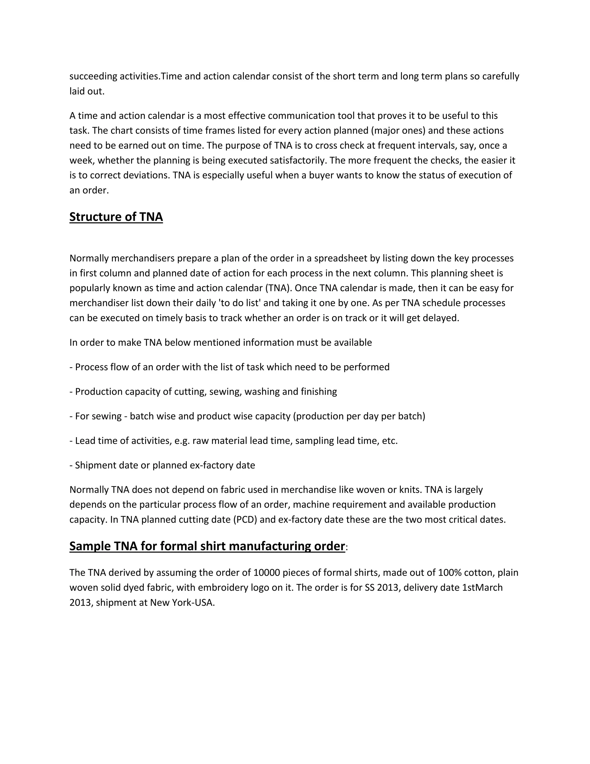 succeeding activities.Time and action calendar consist of the short term and long term plans so carefully
laid out.
A time and action calendar is a most effective communication tool that proves it to be useful to this
task. The chart consists of time frames listed for every action planned (major ones) and these actions
need to be earned out on time. The purpose of TNA is to cross check at frequent intervals, say, once a
week, whether the planning is being executed satisfactorily. The more frequent the checks, the easier it
is to correct deviations. TNA is especially useful when a buyer wants to know the status of execution of
an order.
Structure of TNA
Normally merchandisers prepare a plan of the order in a spreadsheet by listing down the key processes
in first column and planned date of action for each process in the next column. This planning sheet is
popularly known as time and action calendar (TNA). Once TNA calendar is made, then it can be easy for
merchandiser list down their daily 'to do list' and taking it one by one. As per TNA schedule processes
can be executed on timely basis to track whether an order is on track or it will get delayed.
In order to make TNA below mentioned information must be available
- Process flow of an order with the list of task which need to be performed
- Production capacity of cutting, sewing, washing and finishing
- For sewing - batch wise and product wise capacity (production per day per batch)
- Lead time of activities, e.g. raw material lead time, sampling lead time, etc.
- Shipment date or planned ex-factory date
Normally TNA does not depend on fabric used in merchandise like woven or knits. TNA is largely
depends on the particular process flow of an order, machine requirement and available production
capacity. In TNA planned cutting date (PCD) and ex-factory date these are the two most critical dates.
Sample TNA for formal shirt manufacturing order:
The TNA derived by assuming the order of 10000 pieces of formal shirts, made out of 100% cotton, plain
woven solid dyed fabric, with embroidery logo on it. The order is for SS 2013, delivery date 1stMarch
2013, shipment at New York-USA.
 
