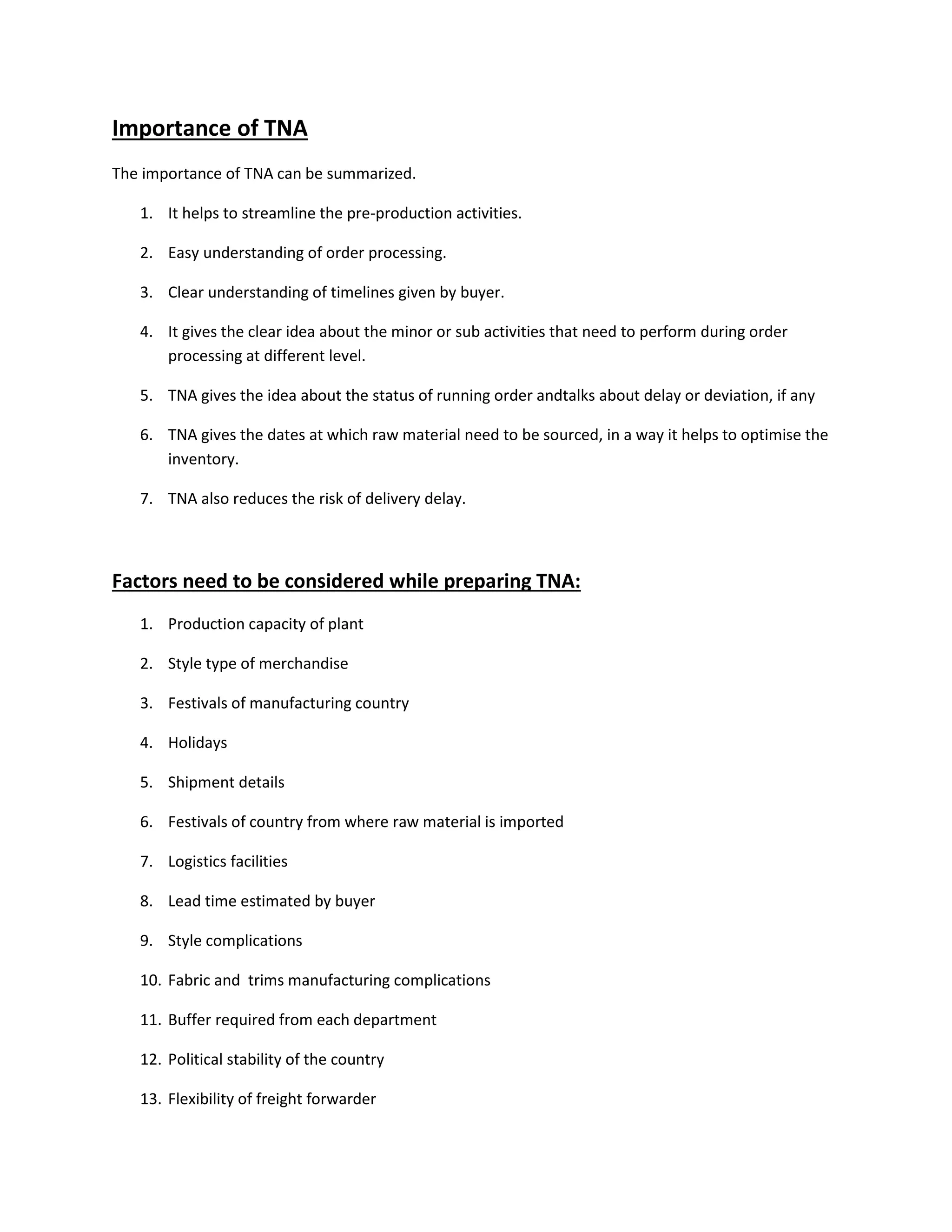 Importance of TNA
The importance of TNA can be summarized.
1. It helps to streamline the pre-production activities.
2. Easy understanding of order processing.
3. Clear understanding of timelines given by buyer.
4. It gives the clear idea about the minor or sub activities that need to perform during order
processing at different level.
5. TNA gives the idea about the status of running order andtalks about delay or deviation, if any
6. TNA gives the dates at which raw material need to be sourced, in a way it helps to optimise the
inventory.
7. TNA also reduces the risk of delivery delay.
Factors need to be considered while preparing TNA:
1. Production capacity of plant
2. Style type of merchandise
3. Festivals of manufacturing country
4. Holidays
5. Shipment details
6. Festivals of country from where raw material is imported
7. Logistics facilities
8. Lead time estimated by buyer
9. Style complications
10. Fabric and trims manufacturing complications
11. Buffer required from each department
12. Political stability of the country
13. Flexibility of freight forwarder
 