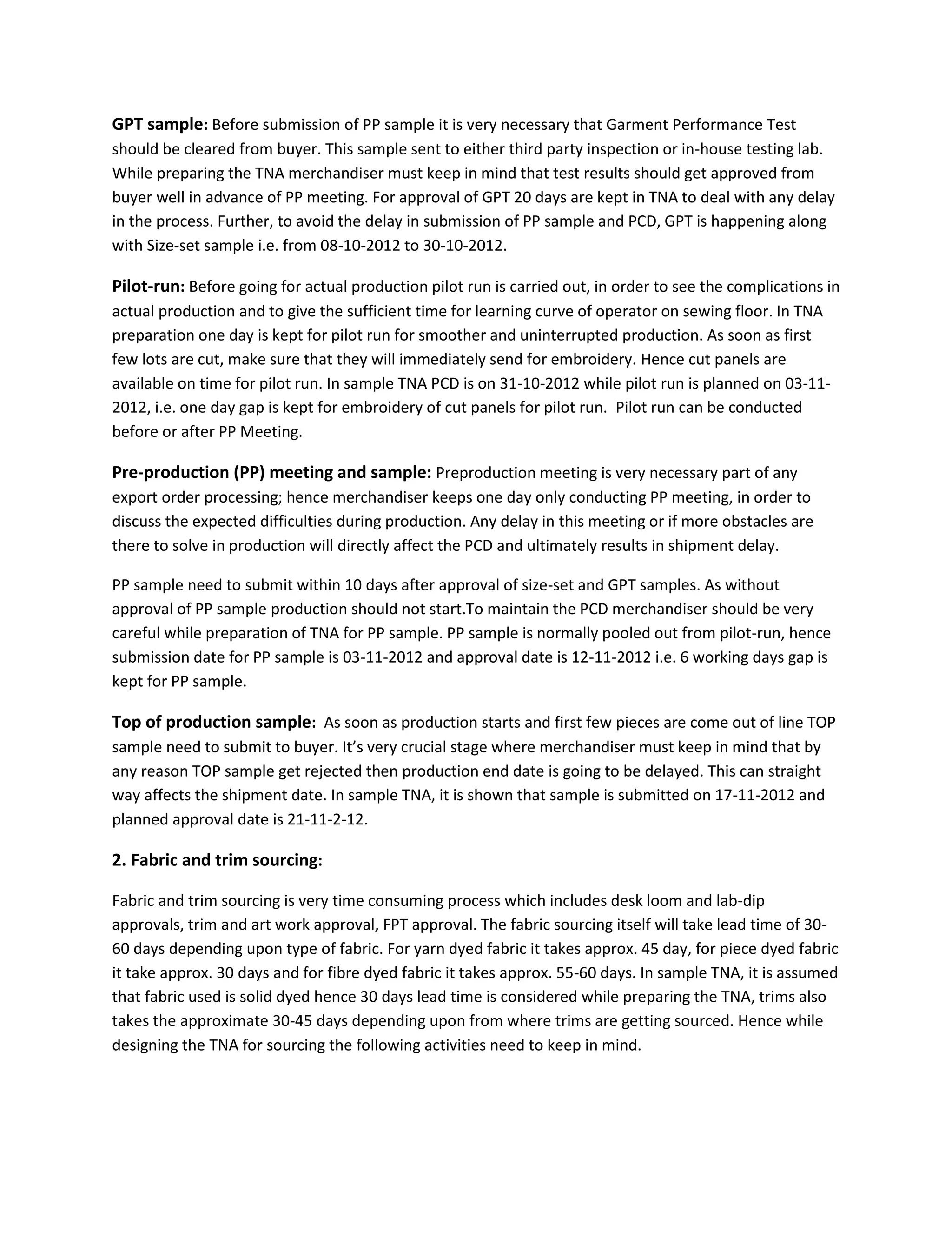 GPT sample: Before submission of PP sample it is very necessary that Garment Performance Test
should be cleared from buyer. This sample sent to either third party inspection or in-house testing lab.
While preparing the TNA merchandiser must keep in mind that test results should get approved from
buyer well in advance of PP meeting. For approval of GPT 20 days are kept in TNA to deal with any delay
in the process. Further, to avoid the delay in submission of PP sample and PCD, GPT is happening along
with Size-set sample i.e. from 08-10-2012 to 30-10-2012.
Pilot-run: Before going for actual production pilot run is carried out, in order to see the complications in
actual production and to give the sufficient time for learning curve of operator on sewing floor. In TNA
preparation one day is kept for pilot run for smoother and uninterrupted production. As soon as first
few lots are cut, make sure that they will immediately send for embroidery. Hence cut panels are
available on time for pilot run. In sample TNA PCD is on 31-10-2012 while pilot run is planned on 03-11-
2012, i.e. one day gap is kept for embroidery of cut panels for pilot run. Pilot run can be conducted
before or after PP Meeting.
Pre-production (PP) meeting and sample: Preproduction meeting is very necessary part of any
export order processing; hence merchandiser keeps one day only conducting PP meeting, in order to
discuss the expected difficulties during production. Any delay in this meeting or if more obstacles are
there to solve in production will directly affect the PCD and ultimately results in shipment delay.
PP sample need to submit within 10 days after approval of size-set and GPT samples. As without
approval of PP sample production should not start.To maintain the PCD merchandiser should be very
careful while preparation of TNA for PP sample. PP sample is normally pooled out from pilot-run, hence
submission date for PP sample is 03-11-2012 and approval date is 12-11-2012 i.e. 6 working days gap is
kept for PP sample.
Top of production sample: As soon as production starts and first few pieces are come out of line TOP
sample need to submit to buyer. It’s very crucial stage where merchandiser must keep in mind that by
any reason TOP sample get rejected then production end date is going to be delayed. This can straight
way affects the shipment date. In sample TNA, it is shown that sample is submitted on 17-11-2012 and
planned approval date is 21-11-2-12.
2. Fabric and trim sourcing:
Fabric and trim sourcing is very time consuming process which includes desk loom and lab-dip
approvals, trim and art work approval, FPT approval. The fabric sourcing itself will take lead time of 30-
60 days depending upon type of fabric. For yarn dyed fabric it takes approx. 45 day, for piece dyed fabric
it take approx. 30 days and for fibre dyed fabric it takes approx. 55-60 days. In sample TNA, it is assumed
that fabric used is solid dyed hence 30 days lead time is considered while preparing the TNA, trims also
takes the approximate 30-45 days depending upon from where trims are getting sourced. Hence while
designing the TNA for sourcing the following activities need to keep in mind.
 