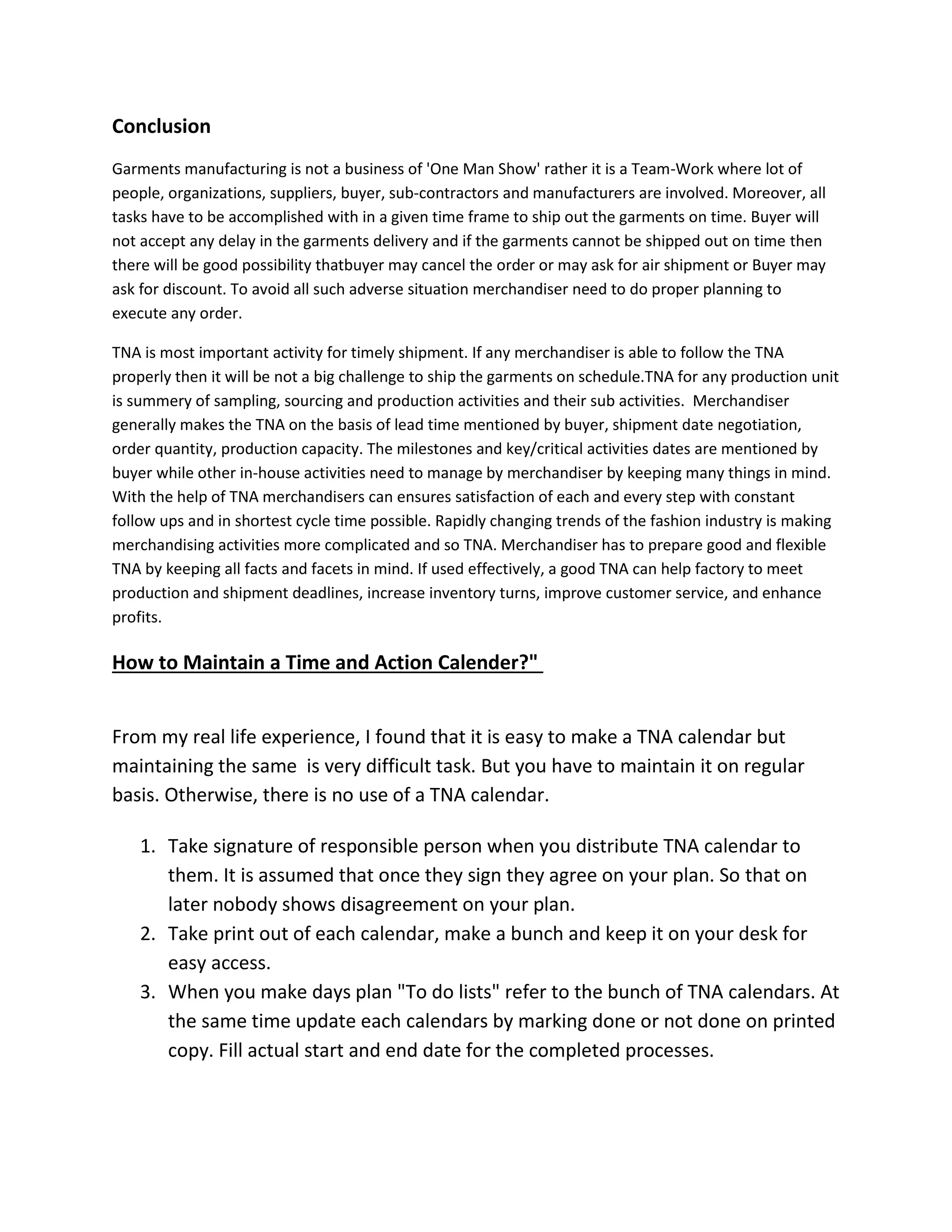 Conclusion
Garments manufacturing is not a business of 'One Man Show' rather it is a Team-Work where lot of
people, organizations, suppliers, buyer, sub-contractors and manufacturers are involved. Moreover, all
tasks have to be accomplished with in a given time frame to ship out the garments on time. Buyer will
not accept any delay in the garments delivery and if the garments cannot be shipped out on time then
there will be good possibility thatbuyer may cancel the order or may ask for air shipment or Buyer may
ask for discount. To avoid all such adverse situation merchandiser need to do proper planning to
execute any order.
TNA is most important activity for timely shipment. If any merchandiser is able to follow the TNA
properly then it will be not a big challenge to ship the garments on schedule.TNA for any production unit
is summery of sampling, sourcing and production activities and their sub activities. Merchandiser
generally makes the TNA on the basis of lead time mentioned by buyer, shipment date negotiation,
order quantity, production capacity. The milestones and key/critical activities dates are mentioned by
buyer while other in-house activities need to manage by merchandiser by keeping many things in mind.
With the help of TNA merchandisers can ensures satisfaction of each and every step with constant
follow ups and in shortest cycle time possible. Rapidly changing trends of the fashion industry is making
merchandising activities more complicated and so TNA. Merchandiser has to prepare good and flexible
TNA by keeping all facts and facets in mind. If used effectively, a good TNA can help factory to meet
production and shipment deadlines, increase inventory turns, improve customer service, and enhance
profits.
How to Maintain a Time and Action Calender?"
From my real life experience, I found that it is easy to make a TNA calendar but
maintaining the same is very difficult task. But you have to maintain it on regular
basis. Otherwise, there is no use of a TNA calendar.
1. Take signature of responsible person when you distribute TNA calendar to
them. It is assumed that once they sign they agree on your plan. So that on
later nobody shows disagreement on your plan.
2. Take print out of each calendar, make a bunch and keep it on your desk for
easy access.
3. When you make days plan "To do lists" refer to the bunch of TNA calendars. At
the same time update each calendars by marking done or not done on printed
copy. Fill actual start and end date for the completed processes.
 