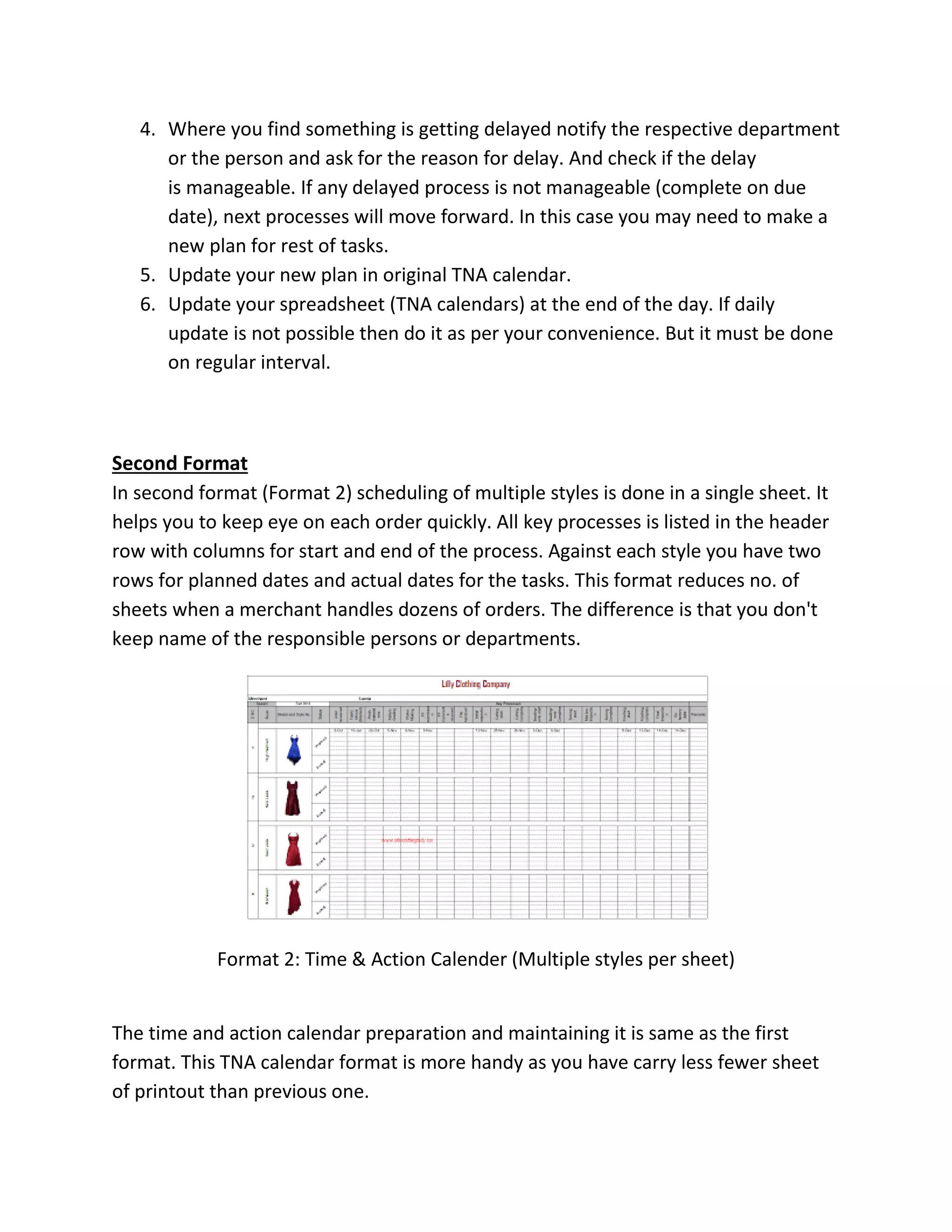 4. Where you find something is getting delayed notify the respective department
or the person and ask for the reason for delay. And check if the delay
is manageable. If any delayed process is not manageable (complete on due
date), next processes will move forward. In this case you may need to make a
new plan for rest of tasks.
5. Update your new plan in original TNA calendar.
6. Update your spreadsheet (TNA calendars) at the end of the day. If daily
update is not possible then do it as per your convenience. But it must be done
on regular interval.
Second Format
In second format (Format 2) scheduling of multiple styles is done in a single sheet. It
helps you to keep eye on each order quickly. All key processes is listed in the header
row with columns for start and end of the process. Against each style you have two
rows for planned dates and actual dates for the tasks. This format reduces no. of
sheets when a merchant handles dozens of orders. The difference is that you don't
keep name of the responsible persons or departments.
Format 2: Time & Action Calender (Multiple styles per sheet)
The time and action calendar preparation and maintaining it is same as the first
format. This TNA calendar format is more handy as you have carry less fewer sheet
of printout than previous one.
 