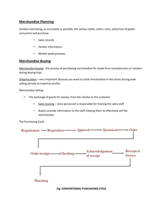 Merchandise Planning
Involves estimating, as accurately as possible, the various styles, colors, sizes, and prices of goods
consumers will purchase.
• Sales records
• Vendor information
• Market week previews
Merchandise Buying
Merchandise buying - the process of purchasing merchandise for resale from manufacturers or vendors
during buying trips.
Shipping dates – very important because you want to stock merchandise in the stores during peak
selling periods to maximize profits.
Merchandise Selling
• The exchange of goods for money, from the retailer to the customer.
• Sales training – store personnel is responsible for training the sales staff.
• Buyers provide information to the staff, helping them to effectively sell the
merchandise.
The Purchasing Cycle
Fig: CONVENTIONAL PURCHASING CYCLE
 