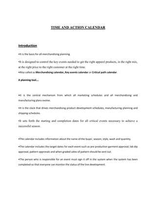 TTIIMMEE AANNDD AACCTTIIOONN CCAALLEENNDDAARR
IInnttrroodduuccttiioonn
•It is the basis for all-merchandising planning.
•It is designed to control the key events needed to get the right apparel products, in the right mix,
at the right price to the right customer at the right time.
•Also called as Merchandising calendar, Key events calendar or Critical path calendar.
AA ppllaannnniinngg ttooooll……..
•It is the central mechanism from which all marketing schedules and all merchandising and
manufacturing plans evolve.
•It is the clock that drives merchandising product development schedules, manufacturing planning and
shipping schedules.
•It sets forth the starting and completion dates for all critical events necessary to achieve a
successful season.
•The calendar includes information about the name of the buyer, season, style, wash and quantity.
•The calendar includes the target dates for each event such as pre production garment approval, lab dip
approval, pattern approvals and when graded sates of pattern should be sent out.
•The person who is responsible for an event must sign it off in the system when the system has been
completed so that everyone can monitor the status of the line development.
 