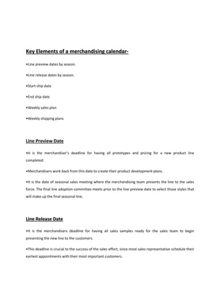 KKeeyy EElleemmeennttss ooff aa mmeerrcchhaannddiissiinngg ccaalleennddaarr--
•Line preview dates by season.
•Line release dates by season.
•Start ship date
•End ship date
•Weekly sales plan
•Weekly shipping plans
Line Preview Date
•It is the merchandiser’s deadline for having all prototypes and pricing for a new product line
completed.
•Merchandisers work back from this date to create their product development plans.
•It is the date of seasonal sales meeting where the merchandising team presents the line to the sales
force. The final line adoption committee meets prior to the line preview date to select those styles that
will make up the final seasonal line.
LLiinnee RReelleeaassee DDaattee
•It is the merchandisers deadline for having all sales samples ready for the sales team to begin
presenting the new line to the customers.
•This deadline is crucial to the success of the sales effort, since most sales representative schedule their
earliest appointments with their most important customers.
 