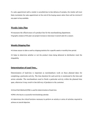 If a sales appointment with a retailer is cancelled due to late delivery of samples, the retailer will most
likely reschedule the sales appointment at the end of the buying season when there will be minimal if
any open to buy available.
WWeeeekkllyy SSaalleess PPllaann
•It measures the effectiveness of a product line for the merchandising department.
•A graphic analysis of this plan can project increase or decrease in overall sales for a season.
WWeeeekkllyy SShhiippppiinngg PPllaann
•It shows season to date as well as shipping statistics for a specific week or monthly time period.
•It helps to determine whether or not the product mixes being delivered to distribution meet the
shippability
DDeetteerrmmiinnaattiioonn ooff LLeeaadd TTiimmee……
Determination of lead-time is important as merchandisers work on these planned dates for
completing a particular activity. The time duration for each activity is mentioned in the time and
action calendar. The merchandisers need to finish a particular activity within the planned time
span, otherwise it may result in late delivery of products to the customer.
•Critical Path Method (CPM) is used for determination of lead time.
•CPM is the key to a successful merchandising calendar.
•It determines the critical functions necessary to perform an activity or series of activities required to
achieve an overall objective.
 