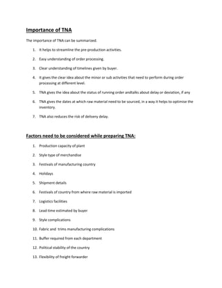Importance of TNA
The importance of TNA can be summarized.
1. It helps to streamline the pre-production activities.
2. Easy understanding of order processing.
3. Clear understanding of timelines given by buyer.
4. It gives the clear idea about the minor or sub activities that need to perform during order
processing at different level.
5. TNA gives the idea about the status of running order andtalks about delay or deviation, if any
6. TNA gives the dates at which raw material need to be sourced, in a way it helps to optimise the
inventory.
7. TNA also reduces the risk of delivery delay.
Factors need to be considered while preparing TNA:
1. Production capacity of plant
2. Style type of merchandise
3. Festivals of manufacturing country
4. Holidays
5. Shipment details
6. Festivals of country from where raw material is imported
7. Logistics facilities
8. Lead time estimated by buyer
9. Style complications
10. Fabric and trims manufacturing complications
11. Buffer required from each department
12. Political stability of the country
13. Flexibility of freight forwarder
 