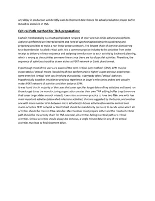 Any delay in production will directly leads to shipment delay hence for actual production proper buffer
should be allocated in TNA.
Critical Path method for TNA preparation:
Fashion merchandising is a much complicated network of linier and non-linier activities to perform.
Activities performed are interdependent and need of synchronization between succeeding and
preceding activities to make a non-linear process network. The longest chain of activities considering
task dependencies is called critical path. It is a common practice industry to list activities from order
receipt to delivery in linear sequence and assigning time duration to each activity by backward planning,
which is wrong as the activities are never linear since there are lot of parallel activities. Therefore, the
sequence of activities should be drawn either as PERT network or Gantt chart format.
Even though most of the users are aware of the term 'critical path method' (CPM), CPM may be
elaborated as ‘critical’ means 'possibility of non-conformance is higher' as per previous experience;
some even link 'critical' with cost involving that activity. Everybody select 'critical' activities
hypothetically based on intuition or previous experience or buyer's milestones and no one actually
makes PERT network of activities and then arrive at CPM.
It was found that in majority of the cases the buyer specifies target dates of key activities and based on
those target dates the manufacturing organization creates their own TNA adding buffer days (to ensure
that buyer target dates are not missed). It was also a common practice to have two TNA: one with few
main important activities (also called milestone activities) that are suggested by the buyer, and another
one with more number of in-between micro activities (in-house activities) to exercise control over
macro activities PERT network or Gantt chart should be mandatorily prepared to decide upon which all
activities should be there in TNA calendar. Merchandiser must prepare either and the resultant critical
path should be the activity chain for TNA calendar, all activities falling in critical path are critical
activities. Critical activities should always be on focus, a single minute delay in any of the critical
activities may lead to final shipment delay.
 