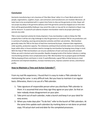 Conclusion
Garments manufacturing is not a business of 'One Man Show' rather it is a Team-Work where lot of
people, organizations, suppliers, buyer, sub-contractors and manufacturers are involved. Moreover, all
tasks have to be accomplished with in a given time frame to ship out the garments on time. Buyer will
not accept any delay in the garments delivery and if the garments cannot be shipped out on time then
there will be good possibility thatbuyer may cancel the order or may ask for air shipment or Buyer may
ask for discount. To avoid all such adverse situation merchandiser need to do proper planning to
execute any order.
TNA is most important activity for timely shipment. If any merchandiser is able to follow the TNA
properly then it will be not a big challenge to ship the garments on schedule.TNA for any production unit
is summery of sampling, sourcing and production activities and their sub activities. Merchandiser
generally makes the TNA on the basis of lead time mentioned by buyer, shipment date negotiation,
order quantity, production capacity. The milestones and key/critical activities dates are mentioned by
buyer while other in-house activities need to manage by merchandiser by keeping many things in mind.
With the help of TNA merchandisers can ensures satisfaction of each and every step with constant
follow ups and in shortest cycle time possible. Rapidly changing trends of the fashion industry is making
merchandising activities more complicated and so TNA. Merchandiser has to prepare good and flexible
TNA by keeping all facts and facets in mind. If used effectively, a good TNA can help factory to meet
production and shipment deadlines, increase inventory turns, improve customer service, and enhance
profits.
How to Maintain a Time and Action Calender?"
From my real life experience, I found that it is easy to make a TNA calendar but
maintaining the same is very difficult task. But you have to maintain it on regular
basis. Otherwise, there is no use of a TNA calendar.
1. Take signature of responsible person when you distribute TNA calendar to
them. It is assumed that once they sign they agree on your plan. So that on
later nobody shows disagreement on your plan.
2. Take print out of each calendar, make a bunch and keep it on your desk for
easy access.
3. When you make days plan "To do lists" refer to the bunch of TNA calendars. At
the same time update each calendars by marking done or not done on printed
copy. Fill actual start and end date for the completed processes.
 