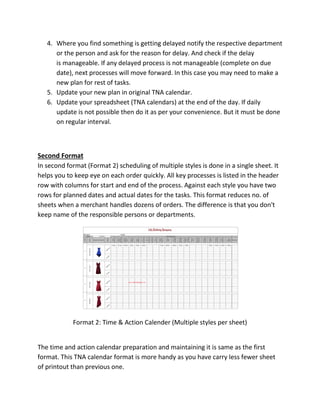 4. Where you find something is getting delayed notify the respective department
or the person and ask for the reason for delay. And check if the delay
is manageable. If any delayed process is not manageable (complete on due
date), next processes will move forward. In this case you may need to make a
new plan for rest of tasks.
5. Update your new plan in original TNA calendar.
6. Update your spreadsheet (TNA calendars) at the end of the day. If daily
update is not possible then do it as per your convenience. But it must be done
on regular interval.
Second Format
In second format (Format 2) scheduling of multiple styles is done in a single sheet. It
helps you to keep eye on each order quickly. All key processes is listed in the header
row with columns for start and end of the process. Against each style you have two
rows for planned dates and actual dates for the tasks. This format reduces no. of
sheets when a merchant handles dozens of orders. The difference is that you don't
keep name of the responsible persons or departments.
Format 2: Time & Action Calender (Multiple styles per sheet)
The time and action calendar preparation and maintaining it is same as the first
format. This TNA calendar format is more handy as you have carry less fewer sheet
of printout than previous one.
 