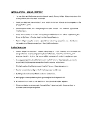 INTRODUCTION – ABOUT COMPANY
• As one of the world’s leading premium lifestyle brands, Tommy Hilfiger delivers superior styling,
quality and value to consumers worldwide.
• The brand celebrates the essence of Classic American Cool and provides a refreshing twist to the
preppy fashion genre.
• Since its debut in 1985, the Tommy Hilfiger Group has become a US$ 4.6 billion apparel and
retail company.
• Under the leadership of Founder Tommy Hilfiger and Chief Executive Officer Fred Gehring, the
brand can be found in leading department and specialty stores.
• Tommy Hilfiger today has become a global brand with strong recognition and a distribution
network in over 90 countries and more than 1,000 retail stores
Buying Strategies
• Tommy Hilfiger's brand doesn't have the luxury image of a Louis Vuitton or a Gucci. Instead, the
designer focuses on producing clothing that is "affordable, accessible, aspirational, cool
american classic," a strategy that has served the company well amidst the global recession.
• In today’s competitive global fashion market in which Tommy Hilﬁger operates, companies
struggle with building sustainable and proﬁtable customer relationships.
• The high-quality global fashion market in which Tommy Hilﬁger operates are –
 Retailer consolidation and growth of retailers’ private label brands.
 Building sustainable and proﬁtable customer relationships.
 Managing customer proﬁtability through strategic market segmentation.
 A common factual basis for the selection of most proﬁtable market segments.
 The segmentation of consumers in Tommy Hilﬁger’s target market is the cornerstone of
customer proﬁtability management
 
