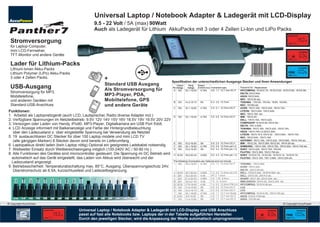 Universal Laptop / Notebook Adapter & Ladegerät mit LCD-Display
                                                    9.5 - 22 Volt / 5A (max) 90Watt
                                                    Auch als Ladegerät für Lithium AkkuPacks mit 3 oder 4 Zellen Li-Ion und LiPo Packs
                                                                                                                                                                                                                 ADAPTOR


 Stromversorgung                                                                                                                                                                                                 USB         V
                                                                                                                                                                                                                                        V

 für Laptop-Computer,
 mini LCD-Fernseher,                                                                                                                                                                                                             CHARGER
 TFT-Monitor und andere Geräte                                                                                                                                                                                                          %
                                                                                                                                                                                                                 USB         V


 Lader für Lithium-Packs
 Lithium-Ionen Akku-Packs                                                                                                                                                                                             FULL
                                                                                                                                                                                                                                 CHARGER


 Lithium Polymer (LiPo) Akku-Packs                                                                                                                                                                                                   %
                                                                                                                                                                                9 120004 642332                  USB         V
 3 oder 4 Zellen Packs.
                                                                                                       Spezifikation der unterschiedlichen Ausgangs Stecker und Ihren Anwendungen
 USB-Ausgang                                                                                               Output
                                                                                                       No. Voltage
                                                                                                        A 19V
                                                                                                                        Rang
                                                                                                                       Voltage
                                                                                                                     18.1-19.9V
                                                                                                                                  Output
                                                                                                                                  Current (max) Connectors spec.
                                                                                                                                    4.74A      4.8 1.7 10.7 mm DC-F
                                                                                                                                                                        Passend für / Replacement
                                                                                                                                                                        HP/COMPAQ: 18.5V/2.7A, 18.5V/3.5A, 18.5V/3.8A, 18.5/4.9A;
 Stromversorgung für MP3,                                                                                                                                               DELTA;19V/2.64A;
 Mobiltelefone,                                                                                                                                                         ASUS:19V/2.64A;
                                                                                                                                                                        NEC: 19V/2.64 etc.
 und anderen Geräten mit                           Ac
                                                                                                        B 15V        14.3-15.7V     6A         6.3 3.0 10.7mm           TOSHIBA : 15V/3A, 15V/4A, 15/5A, 15V/6A ;
                                                  AP cuPo


 Standard-USB-Anschluss                          Ba 2010 wer
                                                   tte
                                                       ry
                                                          Ch
                                                            arge
                                                                 r
                                                                                                                                                                        NEC: 15V/6A etc.
                                                                                                        C 19V        18.1-19.9V     4.74A      5.5 2.1 10.7mm DC-F      ACER: 19V/3.16A, 19V/3.42A, 19V/4.74A ;
Funktionen:                                                                                                                                                             LITEON: 19V/3.42A, 19V/3.42A;
                                                                                                                                                                        NEC: 19V/3.16A etc.
1. Arbeitet als Laptopnetzgerät (auch LCD, Lautsprecher, Radio diverse Adapter incl.)                   D 19V        18.1-19.9V     4.74A      5.5 2.5 10.7mm DC-F      IBM : 19V/4.2A ;
2. Verfügbare Spannungen im Netzteilbetrieb: 9.5V 12V 14V 15V 16V 18.5V 19V 19.5V 20V 22V                                                                               DELL: 19V/3.16A, 19V/3.42A;
                                                                                                                                                                        COMPAQ/HP:18.5V/4.9A,19V/4.9A,;
3. Versorgen oder Laden von Handy, iPod©, MP3-Player, Digitalkamera am USB Port 5Volt.                                                                                  DELTA: 19V/ 2.64A;
4. LCD Anzeige informiert mit Balkenanzeige und Farbe der Hintergrundbeleuchtung                                                                                        TOSHIBA: 19V/3.16A, 19V/3.42A, 19V/4.74A,
   über den Ladezustand o. über eingestellte Spannung bei Verwendung als Netzteil                                                                                       ASUS: 19V/4.74A LS:20V/3.25A;
                                                                                                                                                                        LITEON: 19V/3.16 A,19V/3.42 ,19V/3.95A , 19V/4.74A ;
5. 19 austauschbaren DC Stecker für über 100 Laptop modele und mini LCD TV                                                                                              NEC: 19V/2.64A , 19V/3.16A
   (alle gängigen Marken) 8 Stecker davon sind bereits im Lieferumfang.                                                                                                 GATEWAY: 19V/3.16A, 19V/3.42A, 19V/3.68A, 19V/4.74A etc.
                                                                                                        E 16V        15.2-16.8V     5A         5.5 2.5 10.7mm DC-F      IBM : 16V/2.2A, 16V/3.36A,16V/3.5A, 16V/4.5A etc.
6. Laptopakkus direkt laden (kein Laptop nötig) Optional ein geeignetes Ladekabel notwendig             F 19V        18.1-19.9V     4.74A      5.5 3.0 10.7mm pin1.0    SAMSUNG : 19V/3.16A, 19V/3.75A, 19V/4.22A, 19V/4.74A etc.
7. Weltweiter Einsatz durch Weitbereichseingang möglich (100-240V AC / 50-60 Hz.)                       G 16V        15.2-16.8V     5A         6.0 4.3 10.7mm pin 1.0   SONY: 16V/3.42A, 16V/3.75A, 16V/4A.
                                                                                                                                                                        FUJITSU: 16V/3.36A, 16V/3.75A etc.
8. Alle Funktionen des Gerätes sind microcontroller gesteuert. Die Spannung im DC Betrieb wird          H 19.5V 18.5-20.4V          4.62A      6.0 4.3 10.7mm pin 1.0   SONY: 19.5V/2.7A, 19.5V/3A, 19.5V/4.1A, 19.5V/4.7A;
  automatisch auf das Gerät eingestellt, das Laden von Akkus wird überwacht und der                                                                                     FUJITSU: 19V/3.16A, 19V/ 3.69A, 19V/4.22A etc.
                                                                                                       The following Connectors are Optional and not include
  Ladezustand angezeigt.                                                                                I 19V 18.2-19.5V       4.74A     5.5 1.7 10.7mm DC-F            TOSHIBA : 19V/3.95A;
9. Betriebssicherheit: Temperaturabschaltung max. 85°C, Ausgang: Überspannungsschutz 24V,                                                                               ACER: 19V/3.42A ;
   Überstromschutz ab 6.5A, kurzschlussfest und Ladezeitbegrenzung.                                                                                                     DELTA : 20V/3.5A etc.
                                                                                                        J   19.5V    18.7-20.0V     4.62A      7.4 5.0 12.5mm pin 0.6   DELL: 19.5V/3.34A, 19.5V/4.62A etc.
                                                                                                        K    20V     19.2-20.5V     4.5A       W7.3 7.4mm               DELL: 20V/3.5A, 20V/4.5 etc.
                                                                                                        L    22V     21.2-22.5V     2.04A      3.5 1.35 9.5mm           SHARP: 22V/1.8A,.22V/2.04A etc.
                                                                                                        M    20V     19.0-21.0V     4.5A       7.9 12 9.5mm             IBM/LENOVO: 20V/4.5A, 20V/3.25A etc.
                                                                                                        Q   18.5V    17.6-19.4V     4.9A       7.4 5.0 12.5mm PIN 0.6   HP/COMPAQ: 18.5V/4.9A etc.
                                                                                                        R    12V     11.4-12.6V     5A         5.5 2.5 10.7mm DC-F      LCD
                                                                                                        S    14V     13.3-14.7V     5A         5.5 2.5 10.7mm DC-F      LCD
                                                                                                        T    19V     18.1-19.9V     4.74A      4.8 1.7 10.7 mm Bullet   HP/COMPAQ: 18.5V/4.9A, 19V/4.74A etc.
                                                                                                        U   9.5V      9.0-10.0V     5A         4.8 1.7 10.7 mm DC-F     ASUS: 9.5V/2.315A etc.
                                                                                                        V    12V     11.4-12.6V     5A         4.8 1.7 10.7 mm DC-F     ASUS: 12V/3A etc.
Copyright AccuPower                                                  LCD Display I Kapazitäts-Tester                                                                                                         Copyright AccuPower
                                                                                                                                                                                            LCD Display I Kapazitäts-Tester

                      ADAPTOR           Universal Laptop / Notebook Adapter & Ladegerät mit LCD-Display und USB Anschluss                                                                         CHARGER                    CHARGER


      2
      2
                      USB   V
                                V       passt auf fast alle Notebooks bzw. Laptops der in der Tabelle aufgeführten Hersteller.
                                        Durch den jeweiligen Stecker, wird die Anpassung der Werte automatisch umprogrammiert.                                                        USB     V
                                                                                                                                                                                                      %
                                                                                                                                                                                                                  FULL


                                                                                                                                                                                                                USB      V
                                                                                                                                                                                                                                    %
 