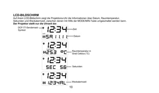 LCD-BILDSCHIRM
Auf ihrem LCD-Bildschirm zeigt die Projektions-Uhr die Informationen über Datum, Raumtemperatur,
Sekunden und Weckalarmzeit, zwischen denen mit Hilfe der MODE/MIN-Taste umgeschaltet werden kann.
Der Projektor stellt nur die Uhrzeit dar.
    DCF-77-Sendemast-
    Symbol                                          Zeit


                                                    Datum




                                                  Raumtemperatur in
                                                  Grad Celsius (°C)




                                                  Sekunden




                                                  Weckalarmzeit

                                               10
 