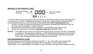 MANUELLE ZEITEINSTELLUNG:
             Stunden-Einstellung                                  Minuten-Einstellung
             (blinkend)                                           (blinkend)



In manchen Fällen könnte die Projektions-Uhr nach Einsetzen der Batterien wegen massiver Störpegel nicht
in der Lage sein, das DCF-77-Zeitsignal automatisch zu empfangen. In einem solchen Fall sollte die Zeit
manuell eingestellt werden (vor der manuellen Einstellung bitte siehe DCF-77-Empfangstest oben).
1.     Drücken und halten Sie während des Einsetzens der Batterien die MODE/MIN-Taste fest. Lösen Sie
       die Taste, wenn die Zeitziffern zu blinken beginnen.
2.     Stellen Sie die Zeit mit Hilfe der AL/HR- (Stunden) und MODE/MIN-Tasten (Minuten) ein.
3.     Drücken Sie zum Eintritt in den Modus Kalendereinstellung die SNOOZE-Taste.
Hinweis:   Die Projektions-Uhr wird trotz manueller Zeiteinstellung weiter versuchen, das DCF-77-Zeitsignal
           zu empfangen. Wird das Signal empfangen, so bleibt das Sendemastsymbol permanent auf dem
           LCD sichtbar. Ist der Empfangsversuch erfolglos, so wird das Sendemastsymbol verschwinden
           und ein neuer Empfangsversuch erfolgt zur nächsten vollen Stunde.

KALENDEREINSTELLUNG:
Die Voreinstellung auf der Projektions-Weckeruhr zeigt MO, 1.1. des Jahres 2000. Nach erfolgreichem
Empfang des DCF-77-Funkzeitsignals wird dieses Datum automatisch mit dem aktuellen Datum
überschrieben. Ist ein Signalempfang nicht möglich, so kann das Datum wie folgt manuell eingestellt werden:



                                                    11
 