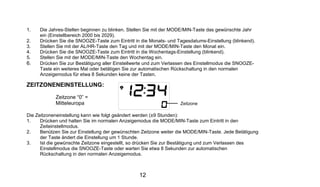 1.   Die Jahres-Stellen beginnen zu blinken. Stellen Sie mit der MODE/MIN-Taste das gewünschte Jahr
     ein (Einstellbereich 2000 bis 2029).
2.   Drücken Sie die SNOOZE-Taste zum Eintritt in die Monats- und Tagesdatums-Einstellung (blinkend).
3.   Stellen Sie mit der AL/HR-Taste den Tag und mit der MODE/MIN-Taste den Monat ein.
4.   Drücken Sie die SNOOZE-Taste zum Eintritt in die Wochentags-Einstellung (blinkend).
5.   Stellen Sie mit der MODE/MIN-Taste den Wochentag ein.
6.   Drücken Sie zur Bestätigung aller Einstellwerte und zum Verlassen des Einstellmodus die SNOOZE-
     Taste ein weiteres Mal oder betätigen Sie zur automatischen Rückschaltung in den normalen
     Anzeigemodus für etwa 8 Sekunden keine der Tasten.

ZEITZONENEINSTELLUNG:

            Zeitzone “0” =
            Mitteleuropa                                           Zeitzone

Die Zeitzoneneinstellung kann wie folgt geändert werden (±9 Stunden):
1.    Drücken und halten Sie im normalen Anzeigemodus die MODE/MIN-Taste zum Eintritt in den
      Zeiteinstellmodus.
2.    Benützen Sie zur Einstellung der gewünschten Zeitzone weiter die MODE/MIN-Taste. Jede Betätigung
      der Taste ändert die Einstellung um 1 Stunde.
3.    Ist die gewünschte Zeitzone eingestellt, so drücken Sie zur Bestätigung und zum Verlassen des
      Einstellmodus die SNOOZE-Taste oder warten Sie etwa 8 Sekunden zur automatischen
      Rückschaltung in den normalen Anzeigemodus.



                                                 12
 