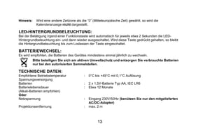Hinweis:     Wird eine andere Zeitzone als die “0” (Mitteleuropäische Zeit) gewählt, so wird die
             Kalenderanzeige nicht dargestellt.

LED-HINTERGRUNDBELEUCHTUNG:
Bei der Betätigung irgend einer Funktionstaste wird automatisch für jeweils etwa 2 Sekunden die LED-
Hintergrundbeleuchtung ein- und dann wieder ausgeschaltet. Wird diese Taste gedrückt gehalten, so bleibt
die Hintergrundbeleuchtung bis zum Loslassen der Taste eingeschaltet.

BATTERIEWECHSEL:
Es wird empfohlen, die Batterien des Gerätes mindestens einmal jährlich zu wechseln.
           Bitte beteiligen Sie sich am aktiven Umweltschutz und entsorgen Sie verbrauchte Batterien
           nur bei den autorisierten Sammelstellen.

TECHNISCHE DATEN:
Empfohlene Betriebstemperatur                :   0°C bis +49°C mit 0,1°C Auflösung
Spannungsversorgung
Batterien                                    :   2 x 1,5V-Batterie Typ AA, IEC LR6
Batterielebensdauer                          :   Etwa 12 Monate
(Alkali-Batterien empfohlen)
Oder
Netzspannung                                 :   Eingang 230V/50Hz (benützen Sie nur den mitgelieferten
                                                 AC/DC-Adapter)
Projektionsentfernung                        :   max. 2 m



                                                      13
 