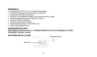 MERKMALE:
•   Funkgesteuerte DCF-77-Uhr mit manueller Einstelloption
•   24-Stunden-Zeitanzeige (Stunden, Minuten, Sekunden)
•   Zeitprojektion (Stunden und Minuten)
•   Projektion mit einstellbarer Helligkeit und Projektionsrichtung möglich
•   Kalenderanzeige (Wochentag, Tagesdatum, Monat)
•   Weckalarm-Schlummerfunktion
•   Zeitzoneneinstellung (±9 Stunden)
•   Raumtemperaturanzeige in Grad Celsius (°C)
•   LED-Hintergrundbeleuchtung

GRUNDEINSTELLUNG:
Die Projektions-Uhr kann mit 2 x 1,5V-Mignon-Batterien oder dem beigefügten 3,4-VDC-
Netzadapter betrieben werden.

BATTERIE-INSTALLATION
                                                                   Batteriefachdeckel



                         Batteriefach




                                                       2
 