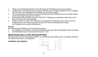 1.    Öffnen sie den Batteriefachdeckel auf der Rückseite der Projektions-Uhr wie oben gezeigt.
2.    Installieren Sie unter Beachtung der korrekten Polarität zwei 1.5V-Alkaline-Batterien vom Typ Mignon
      AA, IEC LR6 in das Batteriefach und schließen Sie den Deckel wieder.
3.    Nach dem Einsetzen der Batterien werden alle Segmente des LCD-Bildschirms kurz sichtbar werden
      und ein einmaliges Piepsignal wird ertönen.
4.    Die Projektions-Uhr wird jetzt versuchen, das DCF-77-Zeitsignal zu empfangen. Nach etwa 3 bis 5
      Minuten wird die DCF-Zeit angezeigt.
5.    Findet innerhalb von etwa 7 bis 10 Minuten kein erfolgreicher Empfangsversuch statt, so wird die
      Projektions-Uhr in der nächst folgenden Stunde einen neuen Empfangsversuch starten.
      Ihre Projektions-Uhr ist damit betriebsbereit.
Hinweis:
Bei Verwendung der Batterien als Hauptstromversorgung:
1.    Die Helligkeit von Projektion und Hintergrundbeleuchtung sowie die Alarmlautstärke wären schwächer.
2.    Die Batterielebensdauer wäre deutlich kürzer als 1 Jahr.

BENÜTZUNG DES 3,4-VDC-NETZADAPTERS
Das Gerät wird mit einem Netzadapter geliefert, um den Betrieb des Projektors über eine längere Zeitdauer,
z.B. während der Nacht, zu ermöglichen.
Installation des Adapters:




                                                    3
 