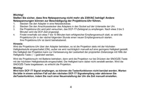 Wichtig!
Stellen Sie sicher, dass Ihre Netzspannung nicht mehr als 230VAC beträgt! Andere
Netzspannungen können zur Beschädigung der Projektions-Uhr führen.
1.    Stecken Sie den Adapter in eine Netzsteckdose.
2.    Stecken Sie den Anschlussstecker des Adapters in den Sockel auf der Unterseite der Uhr.
3.    Die Projektions-Uhr wird jetzt versuchen, das DCF-77-Zeitsignal zu empfangen. Nach etwa 3 bis 5
      Minuten wird die DCF-Zeit angezeigt.
4.    Findet innerhalb von etwa 7 bis 10 Minuten kein erfolgreicher Empfangsversuch statt, so wird die
      Projektions-Uhr in der nächst folgenden Stunde einen neuen Empfangsversuch starten.
      Ihre Projektions-Uhr ist damit betriebsbereit.
Hinweis:
Wird die Projektions-Uhr über den Adapter betrieben, so ist die Projektion stets mit der höchsten
Helligkeitsstufe eingeschaltet (ON), außer sie wird nachträglich manuell auf eine geringere Helligkeit gestellt.
Die Helligkeit der Projektion kann zur Verbesserung der Lesbarkeit der projizierten Zeitanzeige mit Hilfe der
Helligkeits-Taste ( ) geändert werden.
Wird die Projektionsuhr mit Batterie betrieben, dann wird die Projektion nur bei Drücken der SNOOZE-Taste
mit der höchsten Helligkeitsstufe eingeschaltet. Die Helligkeit kann dabei nicht verstellt werden. Wird die
SNOOZE-Taste losgelassen, so erlischt die Projektion.
Wichtig!
Wird kein DCF-77 Signal empfangen, so können die Tastenfunktionen nicht benützt werden. Warten
Sie bitte in einem solchen Fall auf den nächsten DCF-77 Signalempfang oder aktivieren Sie
dieTastenfunktion, indem Sie nach einer Neueinstellung der Uhr die Zeit manuell einstellen.



                                                       4
 