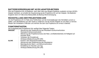BATTERIEVERSORGUNG MIT AC/DC-ADAPTER-BETRIEB
Wird die Projektions-Uhr mit Batterien, dann aber über eine längere Zeitdauer zusätzlich mit dem AC/DC-
Adapter betrieben, so schaltet die Hauptversorgung der Projektions-Uhr auf den Adapter. Die Batterien
fungieren dann im Falle eines Netzausfalls als Backup-Stromversorgung.

RÜCKSTELLUNG DER PROJEKTIONS-UHR
Um die Projektions-Uhr im Falle einer Fehlfunktion auf die Voreinstellungen des Herstellers zurück zu
stellen, sind alle Batterien aus dem Gerät zu entfernen und der AC/DC-Adapter ist vom Netz zu trennen.
Warten Sie mindestens 3 Minuten und nehmen Sie dann die Projektions-Uhr erneut in Betrieb.

FUNKTIONSTASTEN:
Die funkgesteuerte Projektions-Uhr verfügt über folgende Tasten:
SNOOZE         :   Aktivierung oder Deaktivierung des Weckalarm-Schlummerfunktion
               :   Weckalarm-Schlummerfunktion
               :   Aktivierung des Projektionsmodus (bei Netz- und Batteriebetrieb) mit Helligkeit auf
                   höchster Stufe
               :   Verlassen der Einstellmodi
               :   Hintergrundbeleuchtung EIN (ON)
AL/HR          :   Eintritt in den Weckzeit-Einstellmodus
               :   Aktivierung oder Deaktivierung des Weckalarms
               :   Beendigung der Alarm- und Schlummerfunktion
               :   Einstellung von Stunden und Tag
               :   Hintergrundbeleuchtung EIN (ON)



                                                      5
 