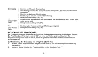 MODE/MIN       :   Eintritt in den Manuelle Zeiteinstellung
               :   Umschaltung zwischen den Anzeigen von Raumtemperatur, Sekunden, Weckalarmzeit
                   und Datum
               :   Eintritt in den Zeitzonen-Einstellmodus
               :   Einstellung von Minuten, Monat und Wochentag
               :   Hintergrundbeleuchtung EIN (ON)
               :   Einstellung der Helligkeitsstufe der Zeitprojektion (bei Netzbetrieb) in den 4 Stufen: Hoch,
(HELLIGKEITS-      mittel, gering, AUS
Taste)        :    Hintergrundbeleuchtung EIN (ON)

               :   Einstellung der Projektionsrichtung (4 Richtungen möglich)
(RICHTUNGS- :      Hintergrundbeleuchtung EIN (ON)
Taste)

BEDIENUNG DES PROJEKTORS
Der Projektor projiziert die aktuelle Zeit an Wand oder Decke eines vorzugsweise abgedunkelten Raumes.
Der Projektionsbereich kann um maximal 180° von vorne nach hinten geschwenkt werden. Die
Projektionsanzeige kann ferner in vier um jeweils 90° gedrehte und damit aufrecht sichtbare Positionen
eingestellt werden.
Zur Projizierung der Zeitanzeige auf eine glatte Oberfläche:
1.    Richten Sie die Projektionslinse in die gewünschte Richtung (die maximale Projektionsentfernung
      beträgt 2 m).
2.    Justieren Sie die Helligkeit des Projektionslichtes mit der Helligkeits-Taste ( )



                                                       6
 