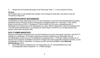 3.    Bringen Sie die Projektionsanzeige mit der Richtungs-Taste (   ) in eine aufrechte Position.
Hinweis:
Der Projektor wird nur die aktuelle Zeit anzeigen. Eine Anzeige der Sekunden, des Datums oder der
Temperatur erfolgt nicht.

FUNKGESTEUERTE ZEITANZEIGE:
Die Zeitbasis für diese Zeitanzeige ist eine von der Physikalisch Technischen Bundesanstalt Braunschweig
betriebene Cäsium-Atomuhr mit einer rechnerischen Ganggenauigkeit von 1 Sekunde in 1 Mio. Jahren.
Diese Uhrzeit wird zum DCF-77-Zeitsignal (77,5kHz) kodiert und von einem Langwellensender in
Mainflingen bei Frankfurt über einen Senderadius von etwa 1500 km abgestrahlt. Liegt Ihre Projektions-Uhr
innerhalb dieses Sendebereichs, so empfängt sie dieses Signal, rechnet es um und zeigt während des
ganzen Jahres stets die genaue Zeit.

DCF-77-EMPFANGSTEST:
Nachdem die Batterien eingesetzt sind, wird die Projektions-Uhr sofort automatisch versuchen, das DCF-77-
Zeitsignal zu empfangen. In normaler Umgebung (in sicherer Entfernung von Störquellen wie z.B.
Fernsehgeräten) dauert es bis zum Empfang der Funksignale etwa 3 – 5 Minuten. Sollte innerhalb von 10
Minuten nach Einsetzen der Batterien das DCF-77-Signal nicht ordnungsgemäß empfangen werden, so sind
die folgenden Punkte zu überprüfen, um danach die Zeit manuell einzustellen (siehe Manuelle
Zeiteinstellung unten).
1.     Die Entfernung der Projektions-Uhr von Störquellen wie z.B. Computerbildschirmen oder
       Fernsehgeräten sollte mindestens 1,5 – 2 Meter betragen.




                                                    7
 