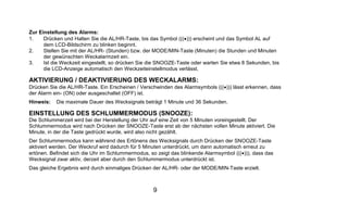 Zur Einstellung des Alarms:
1.    Drücken und Halten Sie die AL/HR-Taste, bis das Symbol (((•))) erscheint und das Symbol AL auf
      dem LCD-Bildschirm zu blinken beginnt.
2.    Stellen Sie mit der AL/HR- (Stunden) bzw. der MODE/MIN-Taste (Minuten) die Stunden und Minuten
      der gewünschten Weckalarmzeit ein.
3.    Ist die Weckzeit eingestellt, so drücken Sie die SNOOZE-Taste oder warten Sie etwa 8 Sekunden, bis
      die LCD-Anzeige automatisch den Weckzeiteinstellmodus verlässt.

AKTIVIERUNG / DEAKTIVIERUNG DES WECKALARMS:
Drücken Sie die AL/HR-Taste. Ein Erscheinen / Verschwinden des Alarmsymbols (((•))) lässt erkennen, dass
der Alarm ein- (ON) oder ausgeschaltet (OFF) ist.
Hinweis:   Die maximale Dauer des Wecksignals beträgt 1 Minute und 36 Sekunden.

EINSTELLUNG DES SCHLUMMERMODUS (SNOOZE):
Die Schlummerzeit wird bei der Herstellung der Uhr auf eine Zeit von 5 Minuten voreingestellt. Der
Schlummermodus wird nach Drücken der SNOOZE-Taste erst ab der nächsten vollen Minute aktiviert. Die
Minute, in der die Taste gedrückt wurde, wird also nicht gezählt.
Der Schlummermodus kann während des Ertönens des Wecksignals durch Drücken der SNOOZE-Taste
aktiviert werden. Der Weckruf wird dadurch für 5 Minuten unterdrückt, um dann automatisch erneut zu
ertönen. Befindet sich die Uhr im Schlummermodus, so zeigt das blinkende Alarmsymbol (((•))), dass das
Wecksignal zwar aktiv, derzeit aber durch den Schlummermodus unterdrückt ist.
Das gleiche Ergebnis wird durch einmaliges Drücken der AL/HR- oder der MODE/MIN-Taste erzielt.



                                                   9
 