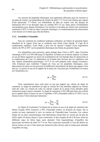 86
Chapitre II : Méthodologie expérimentale et caractérisation
des granulats et bétons légers
Les mesures de propriétés thermiques sont également effectuées pour les mortiers et
les pâtes de ciment. Les échantillons de mortier de taille 7×7×14 cm sont obtenus par rupture
d’une éprouvette 7×7×28cm. Les échantillons de pâte de ciment sont des disques de
dimensions Ø11×4 cm découpés dans un cylindre Ø11×22 cm. Deux paires d’échantillons
sont préparées pour chaque formulation. Les mortiers et les pâtes de ciment sont caractérisés
seulement à 20°C à l’état sec dans l’enceinte climatique. Le conditionnement de conservation
et de mesure est le même que celui des bétons.
3.3.2. Sensibilité à l’humidité
Sous les variations de conditions hydriques ambiantes, les bétons de granulats légers
absorbent de la vapeur d’eau qui se condense sous forme d’eau liquide. Il s’agit de la
condensation capillaire. Cette étude a pour but de mesurer l’impact d’une hygrométrie
relative de 50% à 20°C sur les propriétés thermiques des bétons de granulats légers.
Les échantillons sont conservés, après séchage dans l’étuve à 80°C, dans l’enceinte
climatique à 20°C et à 50% HR jusqu’à l’équilibre. Le béton est en état de sorption. La teneur
en eau du béton augmente en raison de la pénétration de l’air humide dans les éprouvettes et
la condensation de l’eau. Ce phénomène est d’autant plus favorisé que les capillaires sont
fins. Quatre échantillons prismatiques 14×7×4 cm sont préparés pour chaque formulation.
Afin d’analyser puis modéliser l’impact de l’eau sur les propriétés thermiques, nous
déterminons la teneur en eau prise par les différentes formulations de béton par rapport à leur
état sec. La teneur en eau est le rapport de la masse de l’eau prise par l’échantillon à la masse
de l’échantillon sec :
=
! =
!>
(II-13)
Nous caractérisons aussi cette prise en eau par rapport aux valeurs du degré de
saturation. Le degré de saturation est égal au volume de l’eau absorbée rapporté au volume
total des vides. Le volume de vides est calculé à partir de la masse d’eau absorbée après
immersion jusqu’à masse constante. Le degré de saturation à 50% HR peut donc être calculé
par le rapport entre la teneur en eau à l’équilibre à 50% d’humidité relative (T=20°C) sur sa
teneur en eau à l’état saturé par immersion :
?@ =
! =
!
= (II-14)
La Figure II-16 présente l’évolution de la teneur en eau et du degré de saturation des
bétons d’argile 550A conservés à 50% d’humidité relative en fonction du temps. Sur la
courbe est aussi représenté le suivi en continu de l’humidité dans l’enceinte. Les valeurs
finales de ces deux caractéristiques sont déterminées lorsqu’elles ne varient pas de plus de
0,02% après 24 heures durant 5 jours consécutifs. Il faut compter de 60 à 90 jours selon les
différents types de béton léger, pour atteindre l’état hygrométrique d’équilibre des
éprouvettes de bétons de taille 14×7×4 cm. Plus la porosité accessible à l’eau des bétons est
élevée (teneur en eau à l’état saturé par immersion plus élevée), plus le temps pour atteindre
l’équilibre est long.
 