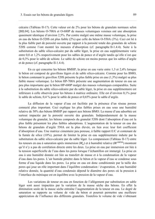 893. Essais sur les bétons de granulats légers
calcaire (Tableau II-17). Cette valeur est de 2% pour les bétons de granulats normaux selon
[BIL04]. Les bétons O-700A et O-680P de masses volumiques voisines ont une absorption
quasiment identique d’environ 2,5%. Par contre malgré une même masse volumique, la prise
en eau du béton O-520S est plus faible (2%) que celle du béton O-550A (3%). Ceci est lié à
la plus faible part de porosité ouverte par rapport à la porosité totale des granulats de schiste
520S comme l’ont montré les mesures d’absorption (cf. paragraphe II-1.4.4). Suite à la
substitution du sable silico-calcaire par du sable léger, la prise en eau supplémentaire varie
entre 0,8 et 1,2% respectivement pour les sables de ponce et d’argile tandis qu’elle n’est que
de 0,3% pour le sable de schiste. Le sable de schiste est moins poreux que les sables d’argile
et de ponce (cf. paragraphe II-1.4.4).
En ce qui concerne les bétons BMHP, la prise en eau varie entre 1,3 et 2,4% lorsque
le béton est composé de gravillons légers et de sable silico-calcaire. Comme pour les BMO,
le béton contenant le gravillon 520S présente la plus faible prise en eau (1,3%) malgré sa plus
faible masse volumique. Le béton HP-700A présente une augmentation de teneur en eau un
peu plus importante que le béton HP-680P malgré des masses volumiques comparables. Suite
à la substitution du sable silico-calcaire par du sable léger, la prise en eau supplémentaire est
inférieure à celle observée pour les bétons à matrice ordinaire. Elle est d’environ 0,1% pour
le sable de schiste, 0,4 % pour le sable de ponce et 0,65% pour le sable d’argile.
La diffusion de la vapeur d’eau est facilitée par la présence d’un réseau poreux
connecté plus important. Ceci explique les plus faibles prises en eau sous une humidité
relative de 50% des bétons BMHP par rapport aux bétons BMO. La masse d’eau adsorbée est
surtout impactée par la porosité ouverte des granulats. Indépendamment de la masse
volumique du granulat, les bétons composés du granulat 520S dont l’absorption d’eau est la
plus faible présentent les plus faibles adsorptions. L’augmentation de la teneur en eau des
bétons de granulats d’argile 550A est la plus élevée, en lien avec leur fort coefficient
d’absorption d’eau. Une matrice cimentaire peu poreuse, à faible rapport E/C et contenant de
la fumée de silice (10%), permet de limiter la prise en eau supplémentaire induite par la
substitution du sable silico-calcaire par du sable léger. La comparaison (Tableau II-17) entre
les teneurs en eau à saturation après immersion ( ) et à humidité relative ( -A
) montrent
qu’il n’y a pas de corrélation directe entre les deux. La prise en eau par immersion est liée à
la tension superficielle de l’eau dans les pores lorsque l’échantillon est immergé. La prise en
eau à une humidité donnée est liée au transfert de masse et à la condensation de la vapeur
d’eau dans les pores. L’air humide pénètre dans le béton et la vapeur d’eau se condense sous
forme d’eau liquide dans les pores. La prise en eau est donc conditionnée par la taille des
pores qui joue un rôle important dans l’équilibre condensation / évaporation. A une humidité
relative donnée, la quantité d’eau condensée dépend le diamètre des pores où la pression à
l’interface du ménisque est en équilibre avec la pression de la vapeur d’eau.
Les variations de teneur en eau en fonction de l’allègement par substitution en sable
léger sont aussi impactées par la variation de la masse sèche des bétons. En effet la
diminution seule de la masse sèche entraîne l’augmentation de la teneur en eau. Le degré de
saturation se rapporte au volume de vide du béton et pourrait permettre une meilleure
appréciation de l’influence des différents granulats. Toutefois le volume de vide s’obtenant
 