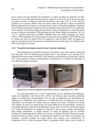 90
Chapitre II : Méthodologie expérimentale et caractérisation
des granulats et bétons légers
par la mesure de l’eau absorbée par immersion, la valeur du degré de saturation est donc
connue avec une moins bonne précision que la valeur de la teneur en eau et ne concerne que
la porosité ouverte. Le degré de saturation des bétons varie entre 10% et 17,5% selon les
granulats et les matrices utilisés. Pour une même nature de granulat, le degré de saturation
diminue généralement lorsque la la compacité de la matrice cimentaire augmente. Cependant
pour les bétons de granulat d’argile les taux de saturation restent autour de 15-16% quelle que
soit la matrice. Concernant la nature des gravillons, comme l’indiquaient les valeurs de teneur
en eau, les bétons de granulats 520S présentent les plus faibles degrés de saturation, 10 % et
13.5 % respectivement pour les BMO et BMHH. Pour une matrice identique, les bétons
550A et 700A atteignent les mêmes degrés de saturation après équilibre à 50% HR bien que
le volume des vides des bétons 550A soit supérieur à celui du béton 700A. En général, le
degré de saturation évolue très peu avec la substitution par du sable léger, les variations étant
dans l’écart type de la mesure.
3.3.3. Propriétés thermiques mesurées dans l’enceinte climatique
Pour déterminer les propriétés thermiques des bétons, nous avons utilisé le dispositif
Hot disk TPS 1500 de Thermoconcept (Figure II-18) fonctionnant sur le principe de la
méthode TPS (source plane transitoire). Cette méthode a été présentée en détail dans la partie
I-2.3. Elle permet de mesurer simultanément la conductivité et la diffusivité thermique et
d’en déduire la chaleur massique.
Figure II-18 : a) Centre d’acquisition de Hot Disk. b) Mesure à température 35°C et 50°C
Les essais thermiques à 5°C et 20°C (échantillons secs et à différents états hydriques,
saturé et à l’équilibre à une HR de 50% à 20°C) sont effectués dans l’enceinte climatique
réglée à la température correspondante. Une fois que la température des échantillons est
stabilisée, les échantillons sont montés avec la sonde Hot disk en sandwich sur le porte-
échantillon. Les résistances de contact liées aux couches d’air entre le matériau et la sonde
sont réduites au mieux. La sonde choisie, de rayon 9,868 mm et de type kapton, consiste en
une double spirale de nickel très fine (épaisseur 10 µm). Elle est à la fois la source de chaleur
et la sonde de température. La mesure est effectuée 5 fois sur deux couples d’échantillons
pour chaque formulation. A chaque mesure, la sonde est déplacée afin de contrôler
l’influence de l'hétérogénéité du béton sur la mesure. Le logiciel Hot disk Thermal Constants
Analyzer permet de piloter l’essai. Le principe du système est de fournir au matériau une
puissance constante pendant un temps défini pour générer une augmentation de
température. Pour le béton de granulat léger, la puissance totale fournie par la sonde est
 