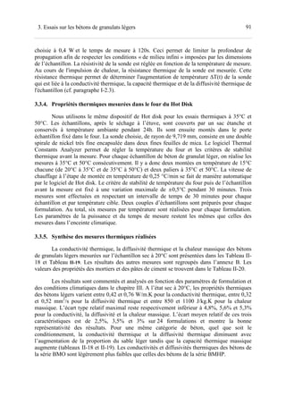 913. Essais sur les bétons de granulats légers
choisie à 0,4 W et le temps de mesure à 120s. Ceci permet de limiter la profondeur de
propagation afin de respecter les conditions « de milieu infini » imposées par les dimensions
de l’échantillon. La résistivité de la sonde est réglée en fonction de la température de mesure.
Au cours de l'impulsion de chaleur, la résistance thermique de la sonde est mesurée. Cette
résistance thermique permet de déterminer l'augmentation de température ∆T(t) de la sonde
qui est liée à la conductivité thermique, la capacité thermique et de la diffusivité thermique de
l'échantillon (cf. paragraphe I-2.3).
3.3.4. Propriétés thermiques mesurées dans le four du Hot Disk
Nous utilisons le même dispositif de Hot disk pour les essais thermiques à 35°C et
50°C. Les échantillons, après le séchage à l’étuve, sont couverts par un sac étanche et
conservés à température ambiante pendant 24h. Ils sont ensuite montés dans le porte
échantillon fixé dans le four. La sonde choisie, de rayon de 9,719 mm, consiste en une double
spirale de nickel très fine encapsulée dans deux fines feuilles de mica. Le logiciel Thermal
Constants Analyzer permet de régler la température du four et les critères de stabilité
thermique avant la mesure. Pour chaque échantillon de béton de granulat léger, on réalise les
mesures à 35°C et 50°C consécutivement. Il y a donc deux montées en température de 15°C
chacune (de 20°C à 35°C et de 35°C à 50°C) et deux paliers à 35°C et 50°C. La vitesse de
chauffage à l’étape de montée en température de 0,25 °C/min se fait de manière automatique
par le logiciel de Hot disk. Le critère de stabilité de température du four puis de l’échantillon
avant la mesure est fixé à une variation maximale de ≤0,5°C pendant 30 minutes. Trois
mesures sont effectuées en respectant un intervalle de temps de 30 minutes pour chaque
échantillon et par température cible. Deux couples d’échantillons sont préparés pour chaque
formulation. Au total, six mesures par température sont réalisées pour chaque formulation.
Les paramètres de la puissance et du temps de mesure restent les mêmes que celles des
mesures dans l’enceinte climatique.
3.3.5. Synthèse des mesures thermiques réalisées
La conductivité thermique, la diffusivité thermique et la chaleur massique des bétons
de granulats légers mesurées sur l’échantillon sec à 20°C sont présentées dans les Tableau II-
18 et Tableau II-19. Les résultats des autres mesures sont regroupés dans l’annexe B. Les
valeurs des propriétés des mortiers et des pâtes de ciment se trouvent dans le Tableau II-20.
Les résultats sont commentés et analysés en fonction des paramètres de formulation et
des conditions climatiques dans le chapitre III. A l’état sec à 20°C, les propriétés thermiques
des bétons légers varient entre 0,42 et 0,76 W/m.K pour la conductivité thermique, entre 0,32
et 0,52 mm2
/s pour la diffusivité thermique et entre 850 et 1100 J/kg.K pour la chaleur
massique. L’écart type relatif maximal reste respectivement inférieur à 4,8%, 5,6% et 5,3%
pour la conductivité, la diffusivité et la chaleur massique. L’écart moyen relatif de ces trois
caractéristiques est de 2,5%, 3,5% et 3% sur 24 formulations et montre la bonne
représentativité des résultats. Pour une même catégorie de béton, quel que soit le
conditionnement, la conductivité thermique et la diffusivité thermique diminuent avec
l’augmentation de la proportion du sable léger tandis que la capacité thermique massique
augmente (tableaux II-18 et II-19). Les conductivités et diffusivités thermiques des bétons de
la série BMO sont légèrement plus faibles que celles des bétons de la série BMHP.
 