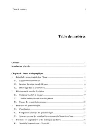 iTable de matières
Table de matières
Glossaire.................................................................................................................................... 1
Introduction générale............................................................................................................... 5
Chapitre I : Etude bibliographique................................................................................. 11
1. Préambule : contexte général de l’étude......................................................................... 15
1.1. Réglementation thermique ....................................................................................... 15
1.2. Isolation thermique dans le bâtiment ....................................................................... 16
1.3. Béton léger dans la construction .............................................................................. 17
2. Phénomènes de transfert de chaleur................................................................................ 19
2.1. Modes de transfert de chaleur .................................................................................. 19
2.2. Transfert thermique dans un milieu poreux ............................................................. 21
2.3. Mesure des propriétés thermiques............................................................................ 22
3. Propriétés des granulats légers........................................................................................ 25
3.1. Classification............................................................................................................ 25
3.2. Composition chimique des granulats légers............................................................. 27
3.3. Structure poreuse des granulats légers et capacité d'absorption d’eau..................... 27
4. Généralité sur les propriétés hydro-thermiques des bétons ............................................ 28
4.1. Sensibilité des matériaux à l’humidité ..................................................................... 29
 