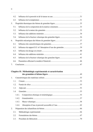 ii
4.2. Influence de la porosité et de la teneur en eau ......................................................... 31
4.3. Influence de la température...................................................................................... 31
5. Propriétés thermiques des bétons de granulats légers..................................................... 33
5.1. Influence de la composition de la matrice cimentaire.............................................. 33
5.2. Influence de la nature des granulats ......................................................................... 33
5.3. Influence des additions minérales ............................................................................ 34
5.4. Influence de la fraction volumique des granulats légers.......................................... 36
6. Propriétés mécaniques des bétons de granulats légers.................................................... 37
6.1. Influence des caractéristiques des granulats............................................................. 37
6.2. Influence du rapport E/C et l’absorption d’eau des granulats.................................. 39
6.3. Influence du dosage en ciment................................................................................. 40
6.4. Influence des additions minérales ............................................................................ 41
6.5. Influence de la fraction volumique des granulats légers.......................................... 43
6.6. Paramètres affectant le module d’élasticité.............................................................. 46
7. Conclusion ...................................................................................................................... 47
Chapitre II : Méthodologie expérimentale et caractérisation
des granulats et bétons légers.................................................................... 49
1. Caractéristiques des matériaux utilisés........................................................................... 53
1.1. Ciment...................................................................................................................... 53
1.2. Fumée de silice ........................................................................................................ 53
1.3. Adjuvant .................................................................................................................. 53
1.4. Granulats.................................................................................................................. 53
1.4.1. Composition chimique et minéralogique.......................................................... 53
1.4.2. Granulométrie................................................................................................... 57
1.4.3. Masse volumique.............................................................................................. 58
1.4.4. Absorption d’eau et porosité accessible à l’eau................................................ 62
2. Préparation des échantillons de bétons ........................................................................... 66
2.1. Méthodologie expérimentale ................................................................................... 66
2.2. Formulations des bétons .......................................................................................... 67
2.3. Procédure de fabrication.......................................................................................... 70
 