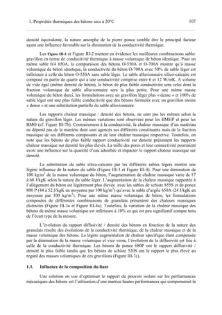 1071. Propriétés thermiques des bétons secs à 20°C
densité équivalente, la nature amorphe de la pierre ponce semble être le principal facteur
ayant une influence favorable sur la diminution de la conductivité thermique.
Les Figure III-1 et Figure III-2 mettent en évidence les meilleures combinaisons sable-
gravillon en terme de conductivité thermique à masse volumique de béton identique. Pour un
même sable 0/4 650A, la comparaison des bétons O-550A et O-700A montre qu’à masse
volumique de béton identique, la conductivité du béton O-700A avec 50% de sable léger est
inférieure à celle du béton O-550A sans sable léger. Le sable alluvionnaire silico-calcaire est
composé en partie de quartz qui a une conductivité comprise entre 6 et 12 W/mK. A volume
de vide égal (même densité de béton), le béton de plus faible conductivité sera celui dont la
fraction volumique de sable alluvionnaire sera la plus petite. Pour une même masse
volumique du béton durci, les formulations avec un gravillon léger plus « dense » et 100% de
sable léger ont une plus faible conductivité que des bétons formulés avec un gravillon moins
« dense » et une substitution partielle du sable alluvionnaire.
Les rapports chaleur massique / densité des bétons, ne sont pas les mêmes selon la
nature du gravillon léger. Les mêmes variations sont observées pour les BMHP et pour les
BMO (cf. Figure III-7b). Contrairement à la conductivité, la chaleur massique d’un matériau
ne dépend pas de la manière dont sont agencés ses différents constituants mais de la fraction
massique de ses différents composants et de leur chaleur massique respective. Toutefois, on
note que les bétons de plus faible rapport conductivité sur densité présentent les rapports
chaleur massique sur densité les plus élevés. La taille des pores et leur connectivité pourraient
avoir une influence sur la quantité d’eau adsorbée et impacter le rapport chaleur massique sur
densité.
La substitution du sable silico-calcaire par les différents sables légers montre une
légère influence de la nature du sable (Figure III-3 et Figure III-4). Pour une diminution de
100 kg/m3
de la masse volumique du béton, l’augmentation de chaleur massique varie de 17
à 60 J/kgK selon la nature du sable léger. L’augmentation de la chaleur massique rapportée à
l’allègement du béton est légèrement plus élevée avec les sables de schiste 855S et de ponce
800 P (44 à 52 J/kgK en moyenne par 100 kg/m3
) qu’avec le sable d’argile 650A (24 J/kgK en
moyenne par 100 kg/m3
). Pour une même masse volumique de béton, les formulations
composées de différentes combinaisons de granulats présentent des chaleurs massiques
distinctes (Figure III-3a et Figure III-4a). Toutefois, la variation de la chaleur massique des
bétons de même masse volumique est inférieure à 10% ce qui est peu significatif compte tenu
de l’écart type de la mesure.
L’évolution du rapport diffusivité / densité des bétons en fonction de la nature des
granulats résulte des évolutions de la conductivité thermique, de la chaleur massique et de la
masse volumique des bétons. La légère augmentation de chaleur spécifique étant compensée
par la diminution de la masse volumique et vice versa, l’évolution de la diffusivité est liée à
celle de la conductivité thermique. Les bétons de ponce 680P ont le rapport diffusivité /
densité le plus faible tandis que les bétons de schiste 520S ont le rapport le plus élevé au
regard des masses volumiques de ces gravillons (Figure III-7c).
1.3. Influence de la composition du liant
Une solution en vue d’optimiser le rapport du pouvoir isolant sur les performances
mécaniques des bétons est l’utilisation d’une matrice hautes performances qui compenserait la
 
