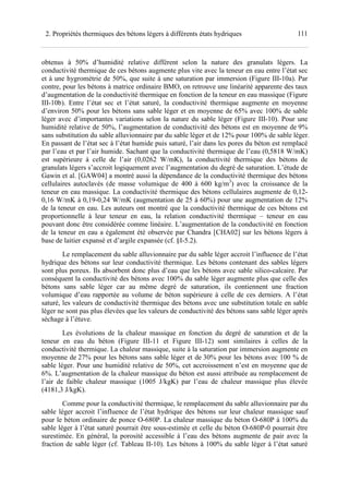 1112. Propriétés thermiques des bétons légers à différents états hydriques
obtenus à 50% d’humidité relative diffèrent selon la nature des granulats légers. La
conductivité thermique de ces bétons augmente plus vite avec la teneur en eau entre l’état sec
et à une hygrométrie de 50%, que suite à une saturation par immersion (Figure III-10a). Par
contre, pour les bétons à matrice ordinaire BMO, on retrouve une linéarité apparente des taux
d’augmentation de la conductivité thermique en fonction de la teneur en eau massique (Figure
III-10b). Entre l’état sec et l’état saturé, la conductivité thermique augmente en moyenne
d’environ 50% pour les bétons sans sable léger et en moyenne de 65% avec 100% de sable
léger avec d’importantes variations selon la nature du sable léger (Figure III-10). Pour une
humidité relative de 50%, l’augmentation de conductivité des bétons est en moyenne de 9%
sans substitution du sable alluvionnaire par du sable léger et de 12% pour 100% de sable léger.
En passant de l’état sec à l’état humide puis saturé, l’air dans les pores du béton est remplacé
par l’eau et par l’air humide. Sachant que la conductivité thermique de l’eau (0,5818 W/mK)
est supérieure à celle de l’air (0,0262 W/mK), la conductivité thermique des bétons de
granulats légers s’accroit logiquement avec l’augmentation du degré de saturation. L’étude de
Gawin et al. [GAW04] a montré aussi la dépendance de la conductivité thermique des bétons
cellulaires autoclavés (de masse volumique de 400 à 600 kg/m3
) avec la croissance de la
teneur en eau massique. La conductivité thermique des bétons cellulaires augmente de 0,12-
0,16 W/mK à 0,19-0,24 W/mK (augmentation de 25 à 60%) pour une augmentation de 12%
de la teneur en eau. Les auteurs ont montré que la conductivité thermique de ces bétons est
proportionnelle à leur teneur en eau, la relation conductivité thermique – teneur en eau
pouvant donc être considérée comme linéaire. L’augmentation de la conductivité en fonction
de la teneur en eau a également été observée par Chandra [CHA02] sur les bétons légers à
base de laitier expansé et d’argile expansée (cf. §I-5.2).
Le remplacement du sable alluvionnaire par du sable léger accroit l’influence de l’état
hydrique des bétons sur leur conductivité thermique. Les bétons contenant des sables légers
sont plus poreux. Ils absorbent donc plus d’eau que les bétons avec sable silico-calcaire. Par
conséquent la conductivité des bétons avec 100% du sable léger augmente plus que celle des
bétons sans sable léger car au même degré de saturation, ils contiennent une fraction
volumique d’eau rapportée au volume de béton supérieure à celle de ces derniers. A l’état
saturé, les valeurs de conductivité thermique des bétons avec une substitution totale en sable
léger ne sont pas plus élevées que les valeurs de conductivité des bétons sans sable léger après
séchage à l’étuve.
Les évolutions de la chaleur massique en fonction du degré de saturation et de la
teneur en eau du béton (Figure III-11 et Figure III-12) sont similaires à celles de la
conductivité thermique. La chaleur massique, suite à la saturation par immersion augmente en
moyenne de 27% pour les bétons sans sable léger et de 30% pour les bétons avec 100 % de
sable léger. Pour une humidité relative de 50%, cet accroissement n’est en moyenne que de
6%. L’augmentation de la chaleur massique du béton est aussi attribuée au remplacement de
l’air de faible chaleur massique (1005 J/kgK) par l’eau de chaleur massique plus élevée
(4181,3 J/kgK).
Comme pour la conductivité thermique, le remplacement du sable alluvionnaire par du
sable léger accroit l’influence de l’état hydrique des bétons sur leur chaleur massique sauf
pour le béton ordinaire de ponce O-680P. La chaleur massique du béton O-680P à 100% du
sable léger à l’état saturé pourrait être sous-estimée et celle du béton O-680P-0 pourrait être
surestimée. En général, la porosité accessible à l’eau des bétons augmente de pair avec la
fraction de sable léger (cf. Tableau II-10). Les bétons à 100% du sable léger à l’état saturé
 
