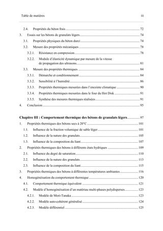 iiiTable de matières
2.4. Propriétés du béton frais .......................................................................................... 72
3. Essais sur les bétons de granulats légers......................................................................... 74
3.1. Propriétés physiques du béton durci........................................................................ 74
3.2. Mesure des propriétés mécaniques .......................................................................... 78
3.2.1. Résistance en compression ............................................................................... 78
3.2.2. Module d’élasticité dynamique par mesure de la vitesse
de propagation des ultrasons............................................................................. 81
3.3. Mesure des propriétés thermiques ........................................................................... 84
3.3.1. Démarche et conditionnement.......................................................................... 84
3.3.2. Sensibilité à l’humidité..................................................................................... 86
3.3.3. Propriétés thermiques mesurées dans l’enceinte climatique ............................ 90
3.3.4. Propriétés thermiques mesurées dans le four du Hot Disk............................... 91
3.3.5. Synthèse des mesures thermiques réalisées...................................................... 91
4. Conclusion ...................................................................................................................... 95
Chapitre III : Comportement thermique des bétons de granulats légers............... 97
1. Propriétés thermiques des bétons secs à 20°C.............................................................. 101
1.1. Influence de la fraction volumique de sable léger................................................. 101
1.2. Influence de la nature des granulats....................................................................... 105
1.3. Influence de la composition du liant...................................................................... 107
2. Propriétés thermiques des bétons à différents états hydriques ..................................... 109
2.1. Influence du degré de saturation............................................................................ 110
2.2. Influence de la nature des granulats....................................................................... 113
2.3. Influence de la composition du liant...................................................................... 115
3. Propriétés thermiques des bétons à différentes températures ambiantes...................... 116
4. Homogénéisation du comportement thermique............................................................ 120
4.1. Comportement thermique équivalent .................................................................... 121
4.2. Modèle d’homogénéisation d’un matériau multi-phases polydisperses................ 123
4.2.1. Modèle de Mori-Tanaka ................................................................................. 123
4.2.2. Modèle auto-cohérent généralisé.................................................................... 124
4.2.3. Modèle différentiel ......................................................................................... 125
 