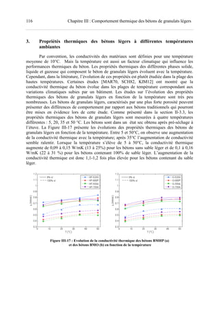 116 Chapitre III : Comportement thermique des bétons de granulats légers
3. Propriétés thermiques des bétons légers à différentes températures
ambiantes
Par convention, les conductivités des matériaux sont définies pour une température
moyenne de 10°C. Mais la température est aussi un facteur climatique qui influence les
performances thermiques du béton. Les propriétés thermiques des différentes phases solide,
liquide et gazeuse qui composent le béton de granulats légers évoluent avec la température.
Cependant, dans la littérature, l’évolution de ces propriétés est plutôt étudiée dans la plage des
hautes températures. Certaines études [MAR70, SCH82, KIM12] ont montré que la
conductivité thermique du béton évolue dans les plages de température correspondant aux
variations climatiques subies par un bâtiment. Les études sur l’évolution des propriétés
thermiques des bétons de granulats légers en fonction de la température sont très peu
nombreuses. Les bétons de granulats légers, caractérisés par une plus forte porosité peuvent
présenter des différences de comportement par rapport aux bétons traditionnels qui pourront
être mises en évidence lors de cette étude. Comme présenté dans la section II-3.3, les
propriétés thermiques des bétons de granulats légers sont mesurées à quatre températures
différentes : 5, 20, 35 et 50 °C. Les bétons sont dans un état sec obtenu après pré-séchage à
l’étuve. La Figure III-17 présente les évolutions des propriétés thermiques des bétons de
granulats légers en fonction de la température. Entre 5 et 50°C, on observe une augmentation
de la conductivité thermique avec la température; après 35°C l’augmentation de conductivité
semble ralentir. Lorsque la température s’élève de 5 à 50°C, la conductivité thermique
augmente de 0,09 à 0,15 W/mK (13 à 25%) pour les bétons sans sable léger et de 0,1 à 0,16
W/mK (22 à 31 %) pour les bétons contenant 100% de sable léger. L’augmentation de la
conductivité thermique est donc 1,1-1,2 fois plus élevée pour les bétons contenant du sable
léger.
Figure III-17 : Evolution de la conductivité thermique des bétons BMHP (a)
et des bétons BMO (b) en fonction de la température
 