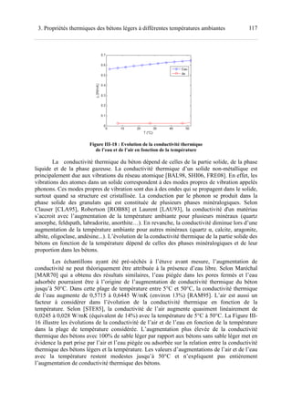 1173. Propriétés thermiques des bétons légers à différentes températures ambiantes
Figure III-18 : Evolution de la conductivité thermique
de l’eau et de l’air en fonction de la température
La conductivité thermique du béton dépend de celles de la partie solide, de la phase
liquide et de la phase gazeuse. La conductivité thermique d’un solide non-métallique est
principalement due aux vibrations du réseau atomique [BAL98, SHI06, FRE08]. En effet, les
vibrations des atomes dans un solide correspondent à des modes propres de vibration appelés
phonons. Ces modes propres de vibration sont dus à des ondes qui se propagent dans le solide,
surtout quand sa structure est cristallisée. La conduction par le phonon se produit dans la
phase solide des granulats qui est constituée de plusieurs phases minéralogiques. Selon
Clauser [CLA95], Robertson [ROB88] et Laurent [LAU93], la conductivité d'un matériau
s’accroit avec l’augmentation de la température ambiante pour plusieurs minéraux (quartz
amorphe, feldspath, labradorite, anorthite…). En revanche, la conductivité diminue lors d’une
augmentation de la température ambiante pour autres minéraux (quartz α, calcite, aragonite,
albite, oligoclase, andésine...). L’évolution de la conductivité thermique de la partie solide des
bétons en fonction de la température dépend de celles des phases minéralogiques et de leur
proportion dans les bétons.
Les échantillons ayant été pré-séchés à l’étuve avant mesure, l’augmentation de
conductivité ne peut théoriquement être attribuée à la présence d’eau libre. Selon Maréchal
[MAR70] qui a obtenu des résultats similaires, l’eau piégée dans les pores fermés et l’eau
adsorbée pourraient être à l’origine de l’augmentation de conductivité thermique du béton
jusqu’à 50°C. Dans cette plage de température entre 5°C et 50°C, la conductivité thermique
de l’eau augmente de 0,5715 à 0,6445 W/mK (environ 13%) [RAM95]. L’air est aussi un
facteur à considérer dans l’évolution de la conductivité thermique en fonction de la
température. Selon [STE85], la conductivité de l’air augmente quasiment linéairement de
0,0245 à 0,028 W/mK (équivalent de 14%) avec la température de 5°C à 50°C. La Figure III-
16 illustre les évolutions de la conductivité de l’air et de l’eau en fonction de la température
dans la plage de température considérée. L’augmentation plus élevée de la conductivité
thermique des bétons avec 100% de sable léger par rapport aux bétons sans sable léger met en
évidence la part prise par l’air et l’eau piégée ou adsorbée sur la relation entre la conductivité
thermique des bétons légers et la température. Les valeurs d’augmentations de l’air et de l’eau
avec la température restent modestes jusqu’à 50°C et n’expliquent pas entièrement
l’augmentation de conductivité thermique des bétons.
 