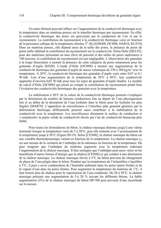 118 Chapitre III : Comportement thermique des bétons de granulats légers
Un autre élément pouvant influer sur l’augmentation de la conductivité thermique avec
la température dans un matériau poreux est le transfert thermique par rayonnement. En effet,
la conductivité thermique des pores est gouvernée par la conduction de l’air et par le
rayonnement. La contribution du rayonnement à la conductivité thermique varie en fonction
de la puissance cubique de la température absolue T3
(K) [GHO08, OCH08, DAR10, KUZ10].
Dans un matériau poreux, elle dépend aussi de la taille des pores, la présence de pores de
petite taille inhibant la contribution du rayonnement sur la conductivité. Selon Helte [HEL93],
pour des matériaux présentant un taux élevé de porosité et des tailles de pores supérieures à
100 microns, la contribution du rayonnement est non négligeable. L’observation des granulats
à la loupe binoculaire a montré la présence de cette catégorie de pores notamment pour les
granulats d’argile [KE08]. L’étude d’Ochs [OCH08] a montré une augmentation de la
conductivité thermique des granulats d’argile de masse volumique de 270 à 380 kg/m3
avec la
température. A 20°C, la conductivité thermique des granulats d’argile varie entre 0,07 et 0,1
W/mK. Lors d’une augmentation de la température de 20°C à 80°C, leur conductivité
augmente d’environ 0,02 W/mK pour tous les types de granulats d’argile étudiés. Le modèle
de calcul d’Ochs [OCH08] qui prend en compte la contribution du rayonnement prédit bien
l’évolution des conductivités thermiques des granulats avec la température.
La stabilisation à 50°C de la valeur de la conductivité thermique pourrait s’expliquer
par la diminution du nombre de liaisons conductrices liée au départ de l’eau physiquement
liée et au début de la désorption de l’eau hydratée dans le béton pour les hydrates les plus
fragiles [MAR70]. L’apparition de microfissures à l’interface pâte granulat générées par la
déformation thermique différentielle pourrait aussi contribuer à la stabilisation de la
conductivité avec la température. Les microfissures diminuent la surface de conduction et
« remplacent» la partie solide de conductivité élevée par l’air de conductivité beaucoup plus
faible.
Pour toutes les formulations de béton, la chaleur massique diminue jusqu’à une valeur
minimale lorsque la température varie de 5 à 20°C, puis elle remonte avec l’accroissement de
la température jusqu’à 50°C (Figure III-19). Selon [CEN08], la chaleur massique du béton est
une variable thermodynamique variant en fonction de la température. La chaleur massique
est une mesure de la variation de l’enthalpie de la substance en fonction de la température. On
peut imaginer que l’enthalpie du matériau augmente avec la température induisant
l’augmentation de la chaleur massique. Il faut souligner que l’enthalpie peut aussi varier en lui
transférant d’autres formes d’énergie que la chaleur [CEN08] ce qui conduit à une diminution
de la chaleur massique. La chaleur massique élevée à 5°C du béton provient du changement
de phase de l’eau piégée dans le béton. Pendant que la température de l’échantillon s’équilibre
à 5°C, il peut y avoir condensation de l’humidité ambiante dans les pores (paroi froide) et de
la vapeur d’eau dans les pores fermés. Pour augmenter la température du matériau de 1°C, il
faut fournir plus de chaleur pour la vaporisation de l’eau condensée. De 20 à 50°C, la chaleur
massique présente une augmentation de 5 à 20 % suivant les différents bétons. La faible
augmentation (2%) de la chaleur massique du béton HP-700 peut provenir d’une incertitude
sur la mesure.
 