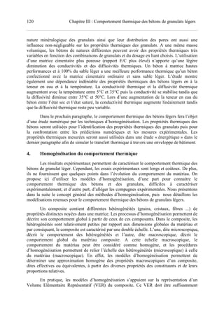 120 Chapitre III : Comportement thermique des bétons de granulats légers
nature minéralogique des granulats ainsi que leur distribution des pores ont aussi une
influence non-négligeable sur les propriétés thermiques des granulats. A une même masse
volumique, les bétons de natures différentes peuvent avoir des propriétés thermiques très
variables en fonction des combinaisons de granulats et du dosage en liant choisis. L’utilisation
d’une matrice cimentaire plus poreuse (rapport E/C plus élevé) n’apporte qu’une légère
diminution des conductivités et des diffusivités thermiques. Un béton à matrice hautes
performances et à 100% du sable léger a une meilleure performance thermique qu’un béton
confectionné avec la matrice cimentaire ordinaire et sans sable léger. L’étude montre
également une dépendance indéniable des propriétés thermiques des bétons légers en à la
teneur en eau et à la température. La conductivité thermique et la diffusivité thermique
augmentent avec la température entre 5°C et 35°C puis la conductivité se stabilise tandis que
la diffusivité diminue entre 35°C et 50°C. Lors d’une augmentation de la teneur en eau du
béton entre l’état sec et l’état saturé, la conductivité thermique augmente linéairement tandis
que la diffusivité thermique reste peu variable.
Dans le prochain paragraphe, le comportement thermique des bétons légers fera l’objet
d’une étude numérique par les techniques d’homogénéisation. Les propriétés thermiques des
bétons seront utilisées pour l’identification des propriétés thermiques des granulats puis pour
la confrontation entre les prédictions numériques et les mesures expérimentales. Les
propriétés thermiques mesurées seront aussi utilisées dans une étude « énergétique » dans le
dernier paragraphe afin de simuler le transfert thermique à travers une enveloppe de bâtiment.
4. Homogénéisation du comportement thermique
Les résultats expérimentaux permettent de caractériser le comportement thermique des
bétons de granulat léger. Cependant, les essais expérimentaux sont longs et coûteux. De plus,
ils ne fournissent que quelques points dans l’évolution du comportement du matériau. On
propose ici d’utiliser les modèles d’homogénéisation, d’une part pour connaitre le
comportement thermique des bétons et des granulats, difficiles à caractériser
expérimentalement, et d’autre part, d’alléger les compagnes expérimentales. Nous présentons
dans la suite le concept général des méthodes d’homogénéisation, puis nous détaillons les
modélisations retenues pour le comportement thermique des bétons de granulats légers.
Un composite contient différentes hétérogénéités (grains, cristaux, fibres ...) de
propriétés distinctes noyées dans une matrice. Les processus d’homogénéisation permettent de
décrire son comportement global à partir de ceux de ces composants. Dans le composite, les
hétérogénéités sont relativement petites par rapport aux dimensions globales du matériau et
par conséquent, le composite est caractérisé par une double échelle. L’une, dite microscopique,
décrit le comportement des hétérogénéités et l’autre, dite macroscopique, décrit le
comportement global du matériau composite. A cette échelle macroscopique, le
comportement du matériau peut être considéré comme homogène, et les procédures
d’homogénéisation permettent de relier l’échelle des hétérogénéités (microscopique) à celle
du matériau (macroscopique). En effet, les modèles d’homogénéisation permettent de
déterminer une approximation homogène des propriétés macroscopiques d’un composite,
dites effectives ou équivalentes, à partir des diverses propriétés des constituants et de leurs
proportions relatives.
En pratique, les modèles d’homogénéisation s’appuient sur la représentation d’un
Volume Elémentaire Représentatif (VER) du composite. Ce VER doit être suffisamment
 
