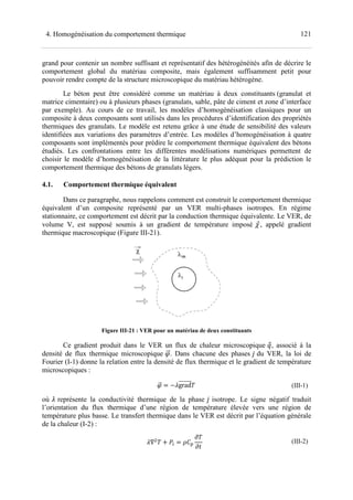 4. Homogénéisation du comportement thermique
grand pour contenir un nombre suffisant
comportement global du matériau
pouvoir rendre compte de la structu
Le béton peut être considéré
matrice cimentaire) ou à plusieurs
par exemple). Au cours de ce travail,
composite à deux composants sont utilisés dans les procédures d’identification des propr
thermiques des granulats. Le modèle est retenu grâce à une étude de sensibilité des valeurs
identifiées aux variations des paramètres d’entrée.
composants sont implémentés pour prédire le comportement thermique équivalent des bétons
étudiés. Les confrontations entre les différentes modélisa
choisir le modèle d’homogénéisation
comportement thermique des béton
4.1. Comportement thermique
Dans ce paragraphe, nous
équivalent d’un composite représenté par
stationnaire, ce comportement est décrit par
volume V, est supposé soumis
thermique macroscopique (Figure III
Figure III-
Ce gradient produit dans le VER un
densité de flux thermique microscopique
Fourier (I-1) donne la relation entre
microscopiques :
où représente la conductivité thermique de la phase
l’orientation du flux thermique d’une région de te
température plus basse. Le transfert thermique dans le VER est décrit par l’équation générale
de la chaleur (I-2) :
Homogénéisation du comportement thermique
grand pour contenir un nombre suffisant et représentatif des hétérogénéités
comportement global du matériau composite, mais également suffisamment petit pour
la structure microscopique du matériau hétérogène
considéré comme un matériau à deux constituants
à plusieurs phases (granulats, sable, pâte de ciment
). Au cours de ce travail, les modèles d’homogénéisation classiques pour un
composite à deux composants sont utilisés dans les procédures d’identification des propr
thermiques des granulats. Le modèle est retenu grâce à une étude de sensibilité des valeurs
ions des paramètres d’entrée. Les modèles d’homogénéisation à quatre
composants sont implémentés pour prédire le comportement thermique équivalent des bétons
étudiés. Les confrontations entre les différentes modélisations numérique
e modèle d’homogénéisation de la littérature le plus adéquat pour
bétons de granulats légers.
thermique équivalent
Dans ce paragraphe, nous rappelons comment est construit le comportement thermique
d’un composite représenté par un VER multi-phases isotrope
, ce comportement est décrit par la conduction thermique équivalente
soumis à un gradient de température imposé
Figure III-21).
-21 : VER pour un matériau de deux constituants
Ce gradient produit dans le VER un flux de chaleur microscopique
densité de flux thermique microscopique . Dans chacune des phases
donne la relation entre la densité de flux thermique et le gradient de température
grad
représente la conductivité thermique de la phase isotrope. Le signe négatif traduit
l’orientation du flux thermique d’une région de température élevée vers une région
température plus basse. Le transfert thermique dans le VER est décrit par l’équation générale
! "#
$
$%
121
hétérogénéités afin de décrire le
suffisamment petit pour
du matériau hétérogène.
deux constituants (granulat et
sable, pâte de ciment et zone d’interface
es modèles d’homogénéisation classiques pour un
composite à deux composants sont utilisés dans les procédures d’identification des propriétés
thermiques des granulats. Le modèle est retenu grâce à une étude de sensibilité des valeurs
Les modèles d’homogénéisation à quatre
composants sont implémentés pour prédire le comportement thermique équivalent des bétons
numériques permettent de
la littérature le plus adéquat pour la prédiction le
comportement thermique
isotropes. En régime
équivalente. Le VER, de
, appelé gradient
flux de chaleur microscopique &, associé à la
du VER, la loi de
et le gradient de température
(III-1)
isotrope. Le signe négatif traduit
mpérature élevée vers une région de
température plus basse. Le transfert thermique dans le VER est décrit par l’équation générale
(III-2)
 