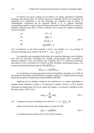 122 Chapitre III : Comportement thermique des bétons de granulats légers
En absence de sources internes ("# est nulle) et en régime stationnaire, l’équilibre
thermique dans chaque phase du VER est décrit par l’équation (III-5a). Les conditions de
continuité de la température et du flux thermique aux interfaces entre la matrice et
l’hétérogénéité s’expriment par les équations (III-5b et c). Le gradient thermique
macroscopique imposé est égal à celui de la phase matricielle à l’infini (III-5d). En résumé, le
problème cellulaire posé dans le VER se présente sous la forme du système d’équations
suivant à résoudre :
(a)
(b)
(c)
(d)
0
( ( 0
‖ . +‖ 0
lim
/
grad
(III-3)
où ‖	.		‖ représente le saut d’une quantité à travers une interface et 〈		.		〉345 désigne la
moyenne volumique sur le volume 6 du VER : 〈		.		〉345
7
|3|
9 . 63
Les propriétés macroscopiques équivalentes d’un matériau hétérogène sont introduites
pour relier les moyennes volumiques des variables microscopiques dans l’ensemble du
matériau composite. Ainsi, par analogie avec l’équation (III-1), la conductivité thermique
équivalente ∗
relie la moyenne de la densité de flux thermique microscopique 〈 〉345 à la
moyenne du gradient thermique dans le VER 〈grad 〉345 :
〈 〉345
∗〈grad 〉345 (III-4)
Ce comportement isotrope équivalent résulte des hypothèses formulées sur le VER. Si
des inclusions anisotropes sont distribuées de manière aléatoire, le comportement thermique
effectif du composite est également isotrope [NOR89], [BEN08].
Supposons que le matériau composite soit constitué de + ! 1 phases homogènes et
isotropes parmi lesquelles la phase 0 représente la matrice. Notons <
3=
3
la fraction
volumique de chaque phase où 6< est le volume de la phase . La moyenne volumique du flux
thermique dans le VER s’écrit:
〈 〉345 > <〈 〉<
?
<@A
(III-5)
où 〈		.		〉< désigne la moyenne volumique sur le volume 6< : 〈		.		〉<
7
B3=B
9 . 6<3=
Selon la loi de Fourier, dans chaque phase isotrope du VER :
〈 〉< <〈grad 〉< (III-6)
La combinaison des formules (III-4, III-5 et III-6) conduit à :
 