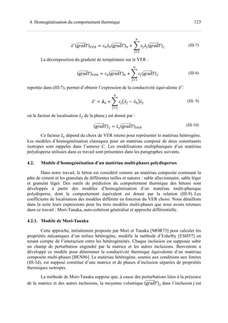 1234. Homogénéisation du comportement thermique
∗〈grad 〉345 A A〈grad 〉A ! > < <〈grad 〉<
?
<@7
(III-7)
La décomposition du gradient de température sur le VER :
〈grad 〉345 A〈grad 〉A ! > <〈grad 〉<
?
<@7
(III-8)
reportée dans (III-7), permet d’obtenir l’expression de la conductivité équivalente ∗
:
∗
A ! > <C < ADE<
?
<@7
(III- 9)
où le facteur de localisation E< de la phase j est donné par :
〈grad 〉< E<〈grad 〉345
(III-10)
Ce facteur E< dépend du choix de VER retenu pour représenter le matériau hétérogène.
Les modèles d’homogénéisation classiques pour un matériau composé de deux constituants
isotropes sont rappelés dans l’annexe C. Les modélisations multiphasiques d’un matériau
polydisperse utilisées dans ce travail sont présentées dans les paragraphes suivants.
4.2. Modèle d’homogénéisation d’un matériau multi-phases polydisperses
Dans notre travail, le béton est considéré comme un matériau composite contenant la
pâte de ciment et les granulats de différentes tailles et natures : sable alluvionnaire, sable léger
et granulat léger. Des outils de prédiction du comportement thermique des bétons sont
développés à partir des modèles d’homogénéisation d’un matériau multi-phasique
polydisperse, dont le comportement équivalent est donné par la relation (III-9). Les
coefficients de localisation des modèles diffèrent en fonction du VER choisi. Nous détaillons
dans la suite leurs expressions pour les trois modèles multi-phases que nous avons retenues
dans ce travail : Mori-Tanaka, auto-cohérent généralisé et approche différentielle.
4.2.1. Modèle de Mori-Tanaka
Cette approche, initialement proposée par Mori et Tanaka [MOR73] pour calculer les
propriétés mécaniques d’un milieu hétérogène, modifie la méthode d’Eshelby [ESH57] en
tenant compte de l’interaction entre les hétérogénéités. Chaque inclusion est supposée subir
un champ de perturbation engendré par la matrice et les autres inclusions. Benveniste a
développé ce modèle pour déterminer la conductivité thermique équivalente d’un matériau
composite multi-phases [BEN86]. Le matériau hétérogène, soumis aux conditions aux limites
(III-3d), est supposé constitué d’une matrice et de phases d’inclusion séparées de propriétés
thermiques isotropes.
La méthode de Mori-Tanaka suppose que, à cause des perturbations liées à la présence
de la matrice et des autres inclusions, la moyenne volumique 〈grad 〉< dans l’inclusion est
 