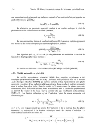 124 Chapitre III : Comportement thermique des bétons de granulats légers
une approximation du schéma où une inclusion, entourée d’une matrice infinie, est soumise au
gradient thermique 〈grad 〉A :
〈grad 〉< E<
F
〈grad 〉A
(III-11)
La résolution du problème approché conduit à un résultat analogue à celui du
problème cellulaire de la distribution diluée (annexe C) :
E<
F
3 A
2 A ! <
(III-12)
Le remplacement du facteur de localisation E<
F
dans (III-8), pour un matériau contenant
une matrice et des inclusions sphériques de mêmes propriétés, entraine :
〈grad 〉A
〈grad 〉345
A ! ∑ JEJ
F?
J@7
(III-13)
Les équations (III-10), (III-11) et (III-13) permettent de déterminer le facteur de
localisation de chaque phase du matériau :
E<
1
A ! ∑ J
K L
LM N
?
J@7
3 A
2 A ! <
(III-14)
Ce résultat est conforme à celui de Benveniste [BEN86] et de Noris [NOR89].
4.2.2. Modèle auto-cohérent généralisé
Le modèle auto-cohérent généralisé (ACG) d’un matériau polydisperse a été
développé par Benveniste [BEN86, BEN08]. Le modèle multi-phases se base sur le modèle
ACG classique d’Hashin [HAS68] qui suppose comme cellule représentative une sphère
composite (constituée d’une inclusion sphérique entourée d’une couche de matrice) immergée
dans le milieu équivalent infini. Dans le modèle ACG multi-phases, la sphère composite
contient une phase d’inclusion et une partie de la matrice dont le volume est proportionnel
au rapport du volume de la phase sur le volume total des constituants inclusionnaires
6< ∑ 6J
?
J@7⁄ . La fraction volumique <
F
de l’inclusion dans la sphère composite est
déterminée par :
<
F
O<
K
OA<
K
6<
6< ! 6A
3=
∑ 3N
P
NQR
∑ 6J
?
J@7
6 S (III-15)
où O< et OA< sont respectivement les rayons de l’inclusion et de la matrice dans la sphère
composite ; S correspond à la fraction volumique totale des phases d’inclusion. Le
coefficient de localisation est donné par :
E<
9 ∗
2 AU1 V ! <U2 ! 1V ! 2 ∗ W2 ! !
=
L
U1 VX
(III-16)
 