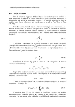 1254. Homogénéisation du comportement thermique
4.2.3. Modèle différentiel
Dans la littérature, l’approche différentielle est souvent écrite pour un matériau de
deux composants, en adoptant la cellule représentative de la distribution diluée pour la
détermination du facteur de localisation (annexe C). L’approche différentielle pour un
matériau multi-phases polydisperse est exposée dans le travail de Phan-Thien et Pham
[PHA00].
Considérons un matériau de + phases d’inclusions immergées dans une matrice. A une
itération intermédiaireY, le matériau homogénéisé de volume V contenant les inclusions
nommées de fraction volumique cumulée respective Z< a une conductivité thermique
équivalente ∗
. La somme des fractions cumulées pour l’ensemble des + types d’inclusion est
dénotée Z:
Z > Z<
?
<@7
(III-17)
A l’itération Y ! 1 suivante, un incrément volumique 6 des + phases d’inclusions
(correspondant à une fraction volumique
[3
3M[3
) est ajouté au matériau homogénéisé de l’étape
i. L’incrément de volume dVj de chaque phase inclusionnaire est supposé proportionnel à sa
fraction volumique
=

dans la composite finale :
6<
Z<
Z
6 (III-18)
L’incrément de volume 6< ajouté à l’itération Y ! 1 correspond à la fraction
volumique incrémentale < :
<
6<
6 ! 6
Z<
Z
6
6 ! 6
Z<
Z
(III-19)
La procédure incrémentale continue jusqu’à ce que la somme des fractions cumulées Z
souhaitée dans le composite final soit atteinte. Le changement Z de fraction totale cumulée
des phases d’inclusion s’écrit :
Z U1 ZV (III-20)
A partir de la loi équivalente (III-9), la conductivité thermique effective du matériau à
itération Y ! 1 est donnée par :
∗
! ∗ ∗
! > <C <
∗
DE<
?
<@7
(III-21)
L’utilisation dans (III-21) des facteurs de localisation associés aux modèles
d’homogénéisation classiques (annexe C) conduit à des conductivités équivalentes
convergeant vers une seule et même prédiction. Le coefficient de localisation le plus simple
 