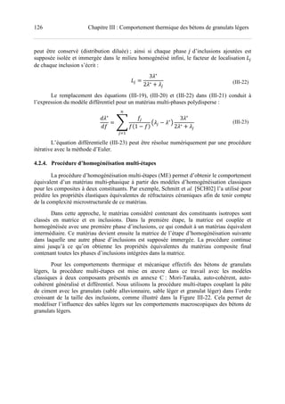 126 Chapitre III : Comportement thermique des bétons de granulats légers
peut être conservé (distribution diluée) ; ainsi si chaque phase d’inclusions ajoutées est
supposée isolée et immergée dans le milieu homogénéisé infini, le facteur de localisation E<
de chaque inclusion s’écrit :
E<
3 ∗
2 ∗ ! <
(III-22)
Le remplacement des équations (III-19), (III-20) et (III-22) dans (III-21) conduit à
l’expression du modèle différentiel pour un matériau multi-phases polydisperse :
∗
Z
]
Z<
ZU1 ZV
C <
∗
D
?
<@7
3 ∗
2 ∗ ! <
(III-23)
L’équation différentielle (III-23) peut être résolue numériquement par une procédure
itérative avec la méthode d’Euler.
4.2.4. Procédure d’homogénéisation multi-étapes
La procédure d’homogénéisation multi-étapes (ME) permet d’obtenir le comportement
équivalent d’un matériau multi-phasique à partir des modèles d’homogénéisation classiques
pour les composites à deux constituants. Par exemple, Schmitt et al. [SCH02] l’a utilisé pour
prédire les propriétés élastiques équivalentes de réfractaires céramiques afin de tenir compte
de la complexité microstructurale de ce matériau.
Dans cette approche, le matériau considéré contenant des constituants isotropes sont
classés en matrice et en inclusions. Dans la première étape, la matrice est couplée et
homogénéisée avec une première phase d’inclusions, ce qui conduit à un matériau équivalent
intermédiaire. Ce matériau devient ensuite la matrice de l’étape d’homogénéisation suivante
dans laquelle une autre phase d’inclusions est supposée immergée. La procédure continue
ainsi jusqu’à ce qu’on obtienne les propriétés équivalentes du matériau composite final
contenant toutes les phases d’inclusions intégrées dans la matrice.
Pour les comportements thermique et mécanique effectifs des bétons de granulats
légers, la procédure multi-étapes est mise en œuvre dans ce travail avec les modèles
classiques à deux composants présentés en annexe C : Mori-Tanaka, auto-cohérent, auto-
cohérent généralisé et différentiel. Nous utilisons la procédure multi-étapes couplant la pâte
de ciment avec les granulats (sable alluvionnaire, sable léger et granulat léger) dans l’ordre
croissant de la taille des inclusions, comme illustré dans la Figure III-22. Cela permet de
modéliser l’influence des sables légers sur les comportements macroscopiques des bétons de
granulats légers.
 