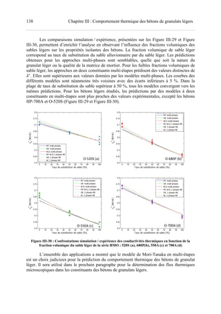 138 Chapitre III : Comportement thermique des bétons de granulats légers
Les comparaisons simulation / expérience, présentées sur les Figure III-29 et Figure
III-30, permettent d’enrichir l’analyse en observant l’influence des fractions volumiques des
sables légers sur les propriétés isolantes des bétons. La fraction volumique de sable léger
correspond au taux de substitution du sable alluvionnaire par du sable léger. Les prédictions
obtenues pour les approches multi-phases sont semblables, quelle que soit la nature du
granulat léger ou la qualité de la matrice de mortier. Pour les faibles fractions volumiques de
sable léger, les approches en deux constituants multi-étapes prédisent des valeurs distinctes de
∗
. Elles sont supérieures aux valeurs données par les modèles multi-phases. Les courbes des
différents modèles sont néanmoins très voisines avec des écarts inférieurs à 5 %. Dans la
plage de taux de substitution du sable supérieur à 50 %, tous les modèles convergent vers les
mêmes prédictions. Pour les bétons légers étudiés, les prédictions par des modèles à deux
constituants en multi-étapes sont plus proches des valeurs expérimentales, excepté les bétons
HP-700A et O-520S (Figure III-29 et Figure III-30).
Figure III-30 : Confrontations simulation / expérience des conductivités thermiques en fonction de la
fraction volumique du sable léger de la série BMO : 520S (a), 680P(b), 550A (c) et 700A (d)
L’ensemble des applications a montré que le modèle de Mori-Tanaka en multi-étapes
est un choix judicieux pour la prédiction du comportement thermique des bétons de granulat
léger. Il sera utilisé dans le prochain paragraphe pour la détermination des flux thermiques
microscopiques dans les constituants des bétons de granulats légers.
O-520S (a) O-680P (b)
O-550A (c) O-700A (d)
 